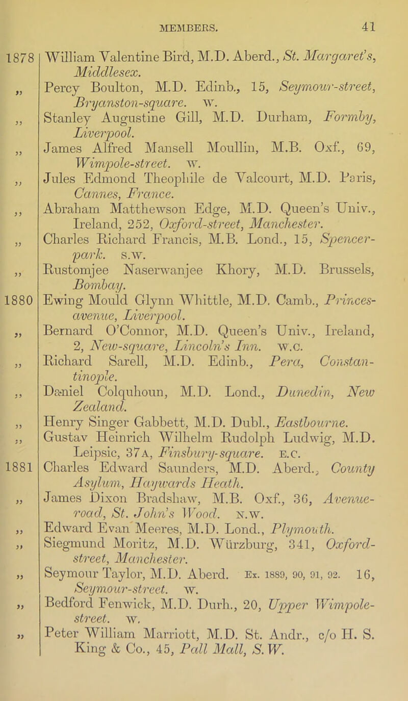William Valentine Bird, M.D. Aberd., St. Margaret’s, Middlesex. Percy Boulton, M.D. Edinb., 15, Seymour-street, Bryanston-square. w. Stanley Augustine Gill, M.D. Durham, Formby, Liverpool. James Alfred Mansell Moullin, M.B. Oxf, G9, Wimpole-street. w. Jules Edmond Theopliile de Valcourt, M.D. Paris, Cannes, Fixince. Abraham Matthewson Edge, M.D. Queen’s Ilniv., Ireland, 252, Oxford-street, Manchester. Charles Bicbard Francis, M.B. Loud., 15, Spencer- parJc. s.w. Bustomjee Naserwanjee Kbory, M.D. Brussels, Bombay. Ewing Mould Glynn Whittle, M.D. Camb., Princes- avenuc, Liverpool. Bernard O’Connor, M.D. Queen’s Univ., Ireland, 2, Neiv-square, Lincoln’s Lnn. w.c. Bicbard Sarell, M.D. Edinb., Pera, Constan- tinople. Dccniel Colquhoun, M.D. Bond., Dunedin, New Zealand. Henry Singer Gabbett, M.D. Dubh, Eastbourne. Gustav Heinrich Wilhelm Budolph Ludwig, M.D. Leipsic, 37a, Finsbury-square, e.c. Chai’les Edward Saunders, M.D. Aberd., County Asylum, ITayivards Heath. James Dixon Bradshaw, M.B. Oxf., 36, Avenue- road, St. John’s Wood. n.w. Edward Evan Meeres, M.D. Bond., Plymouth. Siegmund Moritz, M.D. Wurzburg, 341, Oxford- street, Manchester. Seymour Taylor, M.D. Aberd. Ex. is89, oo, oi, 92. 16, Seymour-street. w. Bedford Fenwick, M.D. Durh., 20, Upper Wimpole- street. w, Peter William Marriott, M.D. St. Andr., c/o H. S. King & Co., 45, Pall Mall, S. W.