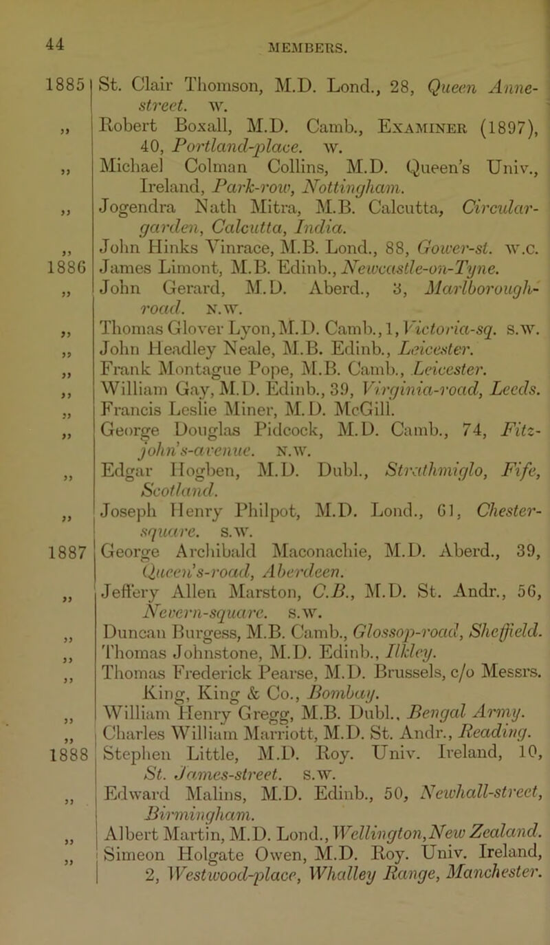 ME AIDERS. 1885 )> 5) 1886 99 99 99 99 99 99 99 1887 99 99 99 99 1888 99 99 St. Clair Thomson, M.D. Lond., 28, Quecm Anne- street. w. Robert Boxall, M.D. Camb., Examiner (1897), 40, Fortland-jilace. w. Michael Colman Collins, M.D. Queen’s Univ., Ireland, Park-roiv, Nottingham. Jogendra Nath Mitra, M.B. Calcutta, Circular- garden, Calcutta, India. John Hinks Vinrace, M.B. Lond., 88, Goicer-si. w.c. James Limont, M.B. ^dmh., Newcastle-on-Tyne. John Gerard, M.D. Aberd., 8, Marlborough- road. N.w. Thomas Glover Lyon, M.D. Camb., 1, Victoria-sq. s.w. John Headley Neale, M.B. Edinb., Leicester. Frank Montague Pope, M.B. Camb., Leicester. William Gay, M.D. Edinb., 39, Virginia-road, Leeds. Francis Leslie Miner, M.D. McGill. George Douglas Pidcock, M.D. Camb., 74, Fitz- jolms-avenue. n.w. Edgar llogben, M.D. Dubl., Stratlimiglo, Fife, Scotland. Joseph Henry Philpot, M.D. Loud., 61, Chester- square. s.av. George Archibald Maconachie, M.D. Aberd., 39, Queen’s-road, Aberdeen. Jeftery Allen Marston, C.B., M.D. St. Andr., 56, Never n-square, s.w. Duncan Burgess, M.B. Camb., Glossop-road, Sheffield. Thomas Johmstone, M.D. Edinb., Ilklcy. Thomas Frederick Pearse, M.D. Brussels, c/o Messrs. King, King & Co., Bombay. William Plenry Gregg, M.B. Dubl., Bengal Army. I Charles William IMarriott, M.D. St. Andr., Readiyig. Stephen Little, M.D. Roy. Univ. Ireland, 10, St. James-street. s.w. Edward Malins, M.D. Edinb., 50, Neivhall-street, Birmingham. Albert Martin, M.D. Lond., Wellington,New Zealand. ' Simeon Holgate Owen, M.D. Roy. Univ. Ireland, 1 2, Westwood-place, Whalley Range, Manchester.