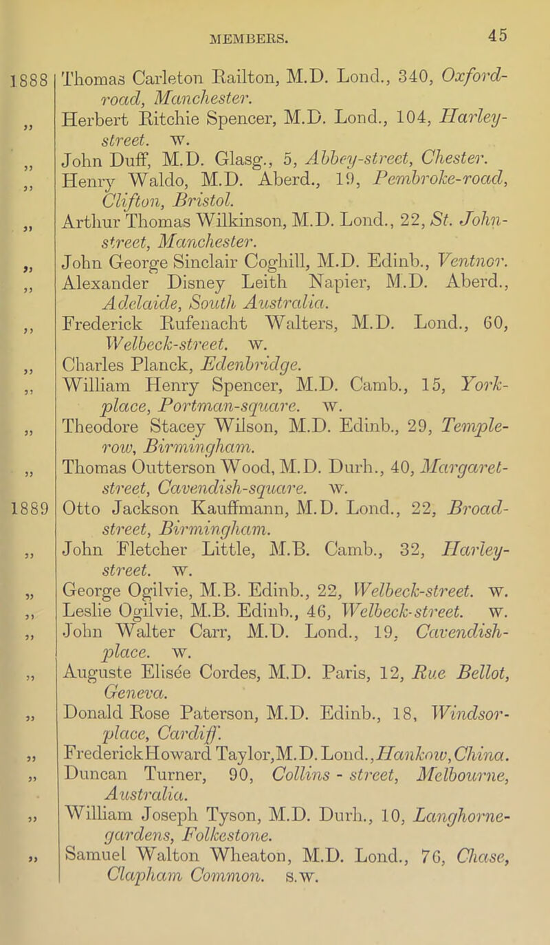1888 5) 1889 )> Thomas Carleton Hailton, M.D. Lond., 340, Oxford- road, Manchester. Herbert Kitchie Spencer, M.D. Lond., 104, Harley- street. w. John Duff, M.D. Glasg., 5, Abbey-street, Chester. Heniy Waldo, M.D. Aberd., 19, Pembroke-road, Clifton, Bristol. Arthur Thomas Wilkinson, M.D. Lond., 22, St. John- street, Manchester. John George Sinclair Coghill, M.D. Edinb., Ventnor. Alexander Disney Leith Napier, M.D. Aberd., Adelaide, South Australia. Frederick Dufenacht Walters, M.D. Lond., 60, Welbeck-street, w. Chaides Planck, EdenbHdge. William Henry Spencer, M.D. Camb., 15, York- place, Portman-square. w. Theodore Stacey Wilson, M.D. Edinb., 29, Temple- row, Birmingham. Thomas Outterson Wood, M.D. Durh., 40, Margarel- street. Cavendish-square, w. Otto Jackson Kauffmann, M.D. Lond., 22, Broad- street, Birmingham. John Fletcher Little, M.B. Camb., 32, Ilarley- street. w. George Ogilvie, M.B. Edinb., 22, Welbeck-street. w. Leslie Ogilvie, M.B. Edinb., 46, Welbeck-street. w. John Walter CaiT, M.D. Lond., 19, Cavendish- place. w. Auguste Elisee Cordes, M.D. Paris, 12, Rue Bellot, Geneva. Donald Bose Paterson, M.D. Edinb., 18, Windsor- place, Cardiff. FrederickHowai’d Taylor,M. D. Cowd.,Pkankoiv, China. Duncan Turner, 90, Collins - street, Melbourne, Australia. William Joseph Tyson, M.D. Durh., 10, Langhorne- gardens, Folkestone. Samuel Walton Wheaton, M.D. Lond., 76, Chase, Clapham Common, s.w.