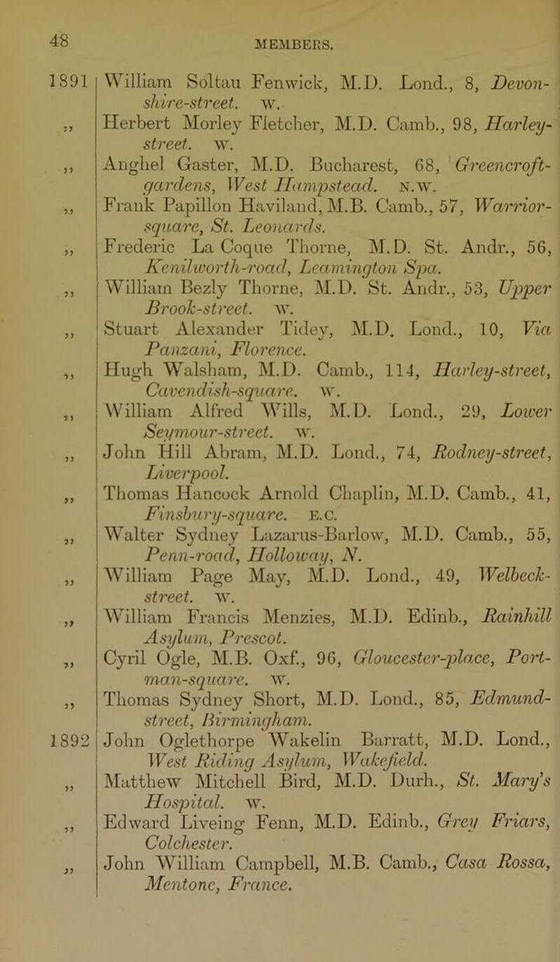 1891 9> 9) 9} 9} 9 9 99 99 99 99 99 99 99 1892 99 99 William Soltau Fenwick, M.D. Lend., 8, Devon- shire-street. \v. Herbei’t Moidey Fletcher, M.D. Camb., 98, Ilarley- street. \x. Anghel Gaster, M.D. Bucharest, G8, Greencroft- gardens. West Hampstead, n.w. Frank Papillon Haviland, M.B. Camb., 57, Warrior- square, St. Leonards. Frederic La Coque Thorne, M.D. St. Andr., 56, Kenilioorth-road, Leamington Spa. William Bezly Thorne, M.D. St. Andr., 53, Upper Brook-street, w. ' Stuax't Alexander Tidev, M.D. Lond., 10, Via I Panzani, Florence. Hugh Walsham, M.D. Camb., 11-1, Ilarley-street, Cavendish-square, w. William Alfred AVills, M.D. Bond., 29, Lower Seymour-street. w. John Hill Abram, M.D. Lond., 74, Rodney-street, Liverpool. Thomas Hancock Arnold Chaplin, M.D. Camb., 41, Finshury-squarc. E.C. Walter Sydney Lazarus-Barlow, M.D. Camb., 55, Penn-road, Holloway, N. William Page May, M.D. Lond., 49, Welheck- street. y\. William Francis Menzies, M.D. Edinb., Rainhill Asylum, Prescot. Cyril Ogle, M.B. Oxf., 96, Gloucester-qolace, Port- mon-square. w. Thomas Sydney Short, M.D. Lond., 85, Edmund- street, Birmingham. John Oglethorpe Wakelin Barratt, M.D. Lond., West Riding Asylum, Wakefield. Matthew Mitchell Bird, M.D. Durh., St. Mai'y's Hospital, w. Edward Liveing Fenn, M.D. Edinb., Grey Friars, Colchester. John William Campbell, M.B. Camb., Casa Rossa, Mentone, France.
