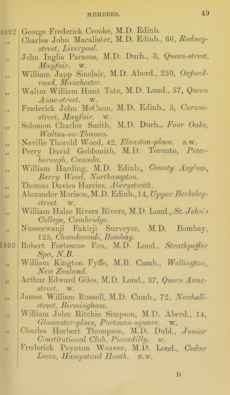 189-2 3> )5 9f 33 >3 33 33 33 33 33 33 1893 33 33 33 33 33 33 George Frederick Crooke, M.D. Edinb. Charles John Macalister, M.D. Edinb., 66, Rodneij- street, Liverpool. John Inglis Parsons, M.D. Durh., 3, Queen-street, Mayfair, w. William Japp Sinclair, M.D. Aberd., 250, Oxford- road, Manchester. Walter William Hunt Tate, M.D. Lond., 57, Queen Anne-street. w. Frederick John McCann, M.D. Edinb., 5, Curzon- street, Mayfair, w. Solomon Charles Smith, M.D. Durh., Four Oaks, Walton-on- Thames. Neville Thorold Wood, 42, Elvaston-place. s.w. Perry David Goldsmith, M.D. Toronto, Peter- horough, Canada. William Harding, M.D. Edinb., County Asylum, Berry Wood, Northampton. Thomas Davies Harries, Aheo'ystwith. Alexander Morison,M.D. Edinb., 14, Upper Berkeley • street, w. William Halse Rivers Rivers, M.D. Lond., St. John.'i College, Cambridge. Nusserwanji Fakirji Surveyor, M.D. Bombay, 125, Chandawadi, Bombay. Robert Fortescue Fox, M.D. Lond., Strathneffer Spa, N.B. William Kington Fyffe, M.B. Camb., Wellington, New Zealand. Arthur Edward Giles, M.D. Lond., 37, Queen Anne- street. w. James William Russell, M.D. Camb., 72, Newhall- street, Birmingham. j William John Ritchie Simpson, M.D. Aberd., 14, I Gloucester-place, Portman-square, w. Charles Herbert Thompson, M.D. Dubl., Junior Constitutional Club, Piccadilly, w. Frederick Poynton Weaver, M.D. Lond., Cedar Lawn, Hamp)stead Heath, n.w. 1)