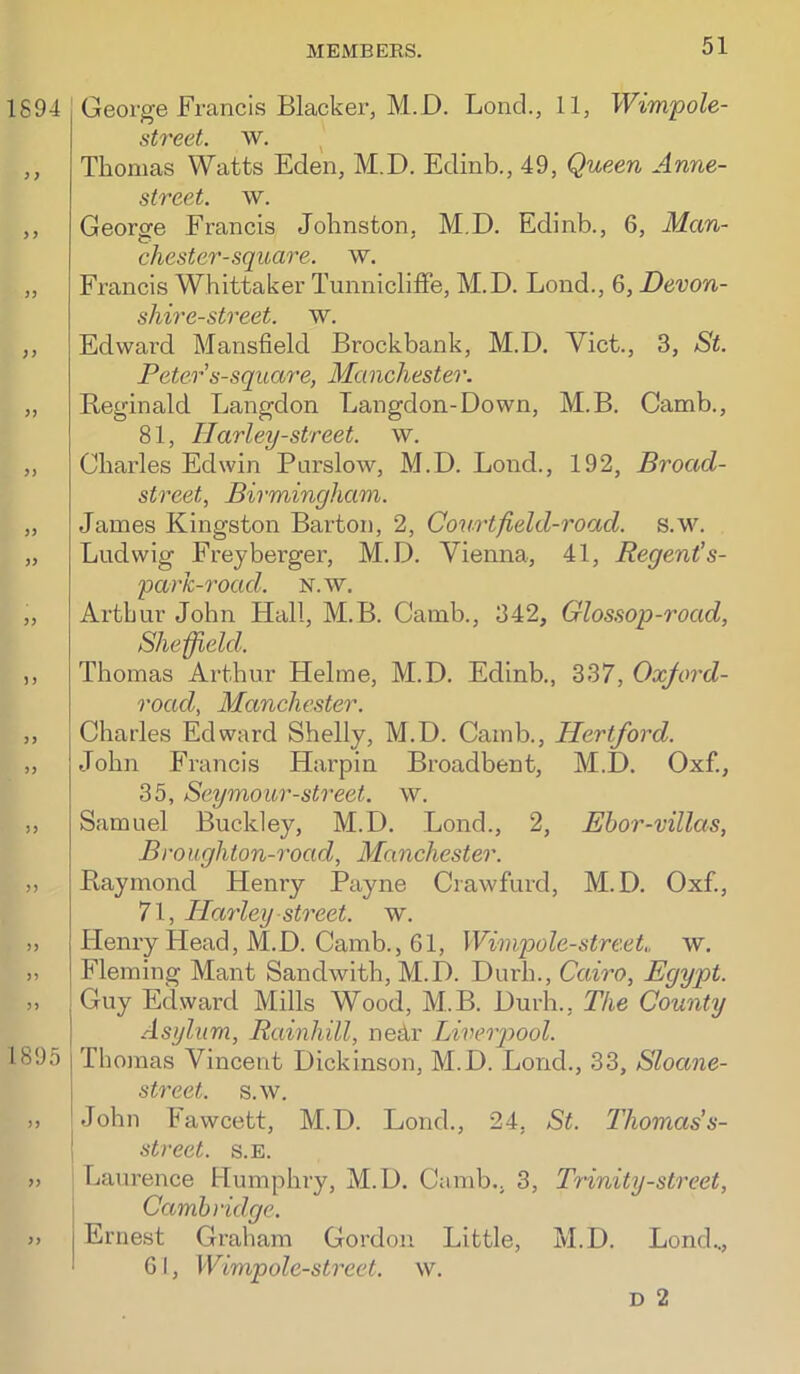 1894 )) >> )> 3> JJ 5) >5 )) >) 5> 1895 >) )> George Francis Blacker, M.D. Bond., 11, Wimpole- street. w. ^ Thomas Watts Eden, M.D. Edinb., 49, Queen Anne- street. w. George Francis Johnston, M.D. Edinb., 6, Man- chester-square. w. Francis Whittaker TunnicliflFe, M.D. Loud., 6, Devon- shire-street. w. Edward Mansfield Brockbank, M.D. Viet., 3, St. Peter s-square, Manchester. Eeginald Langdon Langdon-Down, M.B. Camb., 81, Ilarley-street. w. Charles Edwin Purslow, M.D. Loud., 192, Broad- street, Birmingham. James Kingston Barton, 2, Courtfield-road. s.w. Ludwig Freyberger, M.D. Vienna, 41, Regent's- parfc-road. N.w. Arthur John Hall, M.B. Camb., 342, Glossop-road, Sheffield. Thomas Arthur Helme, M.D. Edinb., 337, Oxjord- road, Manchester. Charles Edward Shelly, M.D. Camb., Hertford. John Francis Hai’piii Broadbent, M.D. Oxf., 35, Seymour-street. w. Samuel Buckley, M.D. Bond., 2, Ehor-villcts, Broughton-road, Manchester. Raymond Henry Payne Crawfurd, M.D. Oxf., 71, Harley street, w. Henry Head, M.D. Camb., 61, Wimpole-streeL w. Fleming Mant Sandwith, M.D. Durh., Cairo, Egypt. Guy Edward Mills Wood, M.B. Durh., The County Asylum, Rainhill, nedr Liverpool. Thomas Vincent Dickinson, M.D. Bond., 33, Sloane- I street, s.w. Mohn Fawcett, M.D. Bond., 24, St. Thomas’s- I street. s.E. Laurence Humphry, M.D. Camb., 3, Trinity-street, Cambridge. Ernest Graham Gordon Little, M.D. Bond.., 6 I, Wimpole-street. w. D 2