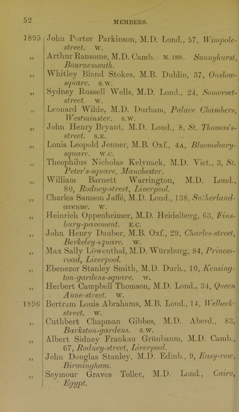 1895 3 J 9 3 IS )G 3 ) 3 .rolin Porter Parkinson, M. 1). Lond., 57, streel. w. Arthur Eansome, M.D. Camb. M. isoc. SunnyhursL, Bournemouth. Whitley Bland Stokes, M.B. Duhlin, 37, Onsloiv- square. s.w. Sydney Bussell Wells, M.D. Lond., 24, Somerset- street. M'. Leonard Wilde, M.D. Durham, Palace. Chamhers, Westminster, s.w. John Henry Bryant, INl.D. Lond., 8. St. Thomas's- strect. s.E. Louis Leopold Jcnner, M.B. O.xf., 4a, Blooinshury- sqtiarc. w.c. Theophilus Nicholas Kelynack, M.D. Viet., 3, Si. Peter s-squarc, ManChester. William Barnett Warrington, M.D. Lond., 80, Roclney-street, Liverpool. Charles Samson Jatte, M.D. Lond., 138, Sulherland- avenue. \v. Heinrich Oppenheinier, M.D. Heidelberg, 03, Fins- hnry-pa cement. E.c. John Henry Dauber, M.B. O.xf., 29, Charles-street, Berkeley-square, w. Max Sally Luwenthal, M.D. Wiirzburg, 84, Prmces- road, Liverpool. Ebenezor Stanley Smith, M.D. Durh., 10, Kensiny- ton-gardens-square. w. Herbert Campbell Thomson, M.D. Lond., 34, Queen Anne-street. w. Bertram Louis Abrahams, M.B. Lond., 14, 11 clhcck- street. w. Cuthbert Chapman Gibbe.s, M.D. Aberd., 83, Barkston-gardens. s. w. Albert Sidney Frankau Griinbaum, M.D. Camb., 07, Rodney-street, IJverpool. John Douglas Stanley, M.D. Edinh., 9, Easy-row, Birmingham. I Seymour Graves Toller, M.D. Lond., Cairo, I ’■ Egypt.