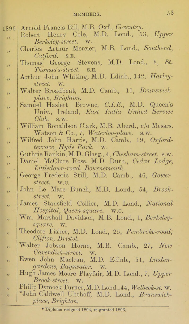 1896 )> 5) >> ) 3 33 33 3» 33 33 33 33 Arnold Francis Bill, M.B. Oxf., Coventry. Bobert Henry Cole, M.D. Bond., 53, Upper Berkeley-street, w. Charles Arthur Mercier, M.B. Bond., Southend, Catford. s.e. Thomas George Stevens, M.D. Bond., 8, St. Thomas’ s-street. s.e. Arthur John Whiting, M.D. Edinb., 142, Harley- street. w. Walter Broadbent, M.D. Camb., 11, Brunswick place, Brighton. Samuel Haslett Browne, C.I.E., M.D. Queen’s Univ., Ireland, Bast India United Service Club. s.w. William Bonaldson Clark, M.B. Aberd., c/o Messrs. Watson & Co., 7, Waterloo-place. s.w. Wilfred John Harris, M.D. Camb., 19, Oxford- terrace, Hyde Park. w. Guthrie Bankin, M.D. Glasg., 4, Chesham-street. s.w. Daniel McClure Boss, M.D. Durh., Cedar Lodge, Littledown-road, Bournemouth. George Frederic Still, M.D. Camb., 46, Goiver street, w.c. John Be Mare Bunch, M.D. Bond., 54, Brook- street. w. James Stansfield Collier, M.D. Bond., National Hospital, Queen-square, w.c. Wm. Mai’shall Davidson, M.B. Bond., 1, Berkeley- sqnare. w. Theodoi’e Fisher, M.D. Bond., 25, Pemhroke-road, Clifton, Bristol. Walter Jobson Hoi'ne, M.B. Camb., 27, New Cavendish-street, w. Ewen John Maclean, M.D. Edinb., 51, Linden- gardens, Bayswater. w. Hugh James Moore Playfair, M.D. Bond., 7, Upper Brook-street, w. Philip Dymock Turner,M.D. Bond.,44, Welbeck-st. w. '^'John Caldwell UhtholT, M.D. Bond., Brimswick- place, Brighton.