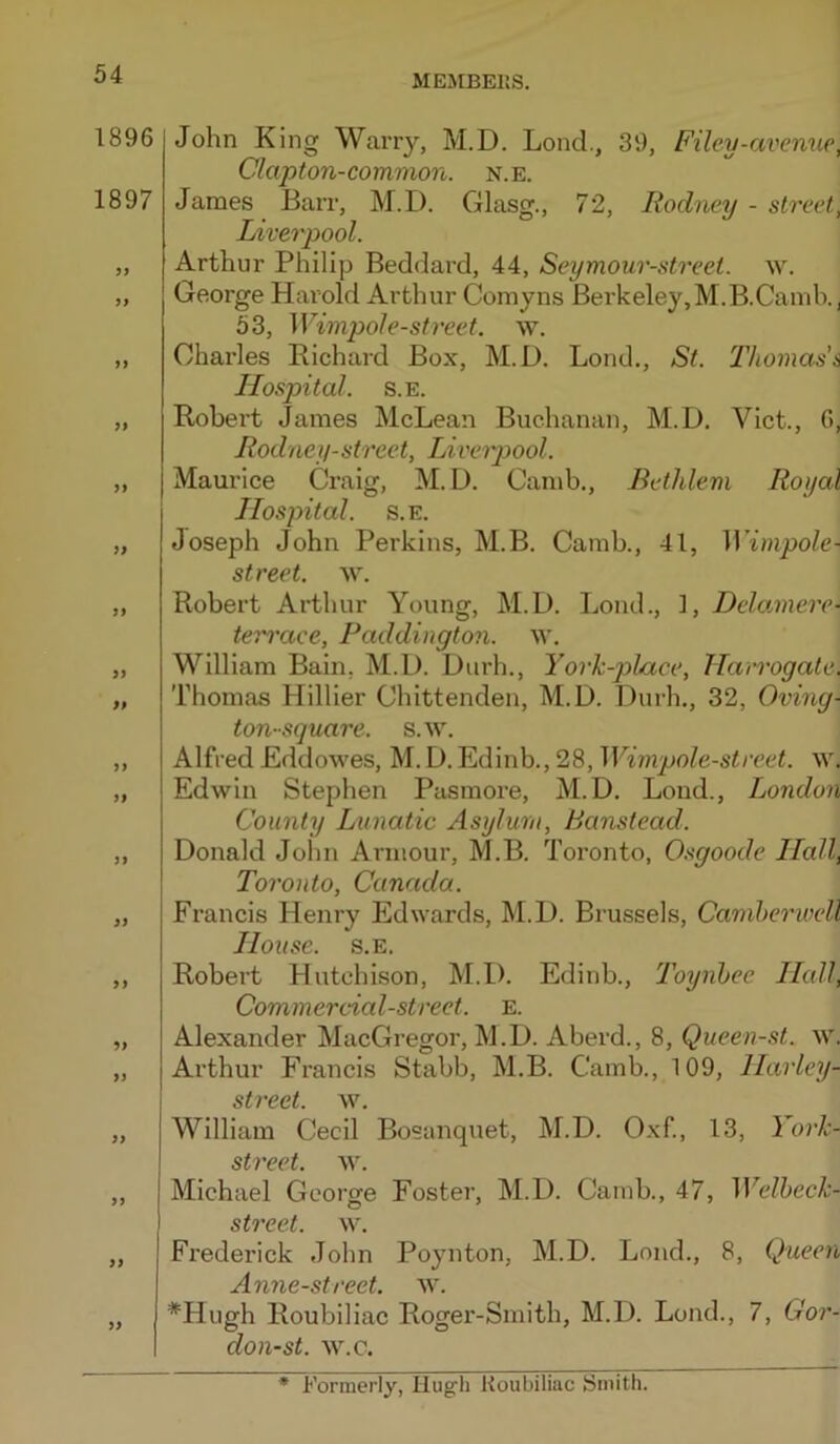 1896 1897 9f ft ft ft ft tt ft ft ft if ft ft tf ft ft ft tt John King Warry, M.D. Lond., 39, Filey-avenue, Clapton-common, n.e. James Barr, M.D. Glasg., 72, Rodney - street, Liverpool. Arthur Philip Beddard, 44, Seymour-street. w. George Harold Arthur Coniyns Berkeley, M.B.Camb., 53, Wimpole-street. \v. Charles Richard Box, M.D. Lond., St. Thomas'& Hospital. s.E. Robert James McLean Buchanan, M.D. Viet., 0, Rodney-street, Liverpool. Maurice Craig, M.D. Camb., Bethlem Royal Hospital. s.E. Joseph John Perkins, M.B. Camb., 41, Wimpole- street. w. Robert Arthur Young, M.D. Lond., 1, Delannere- terrace, Paddington, w. William Bain, M.D. Durh., York-pLace, Harrogate. Thomas Hillier Chittenden, M.D. Durh., 32, Oving- ton-square. s.w. Alfred Eddowes, M. D. Edinb., 28, Wimpole-street. \v. Edwin Stephen Pasmore, M.D. Lond., London County Lvnatic Asylum, Banstead. Donald John Armour, M.B. Toronto, Osgoode Hall, Toronto, Canada. Francis Henry Edwards, M.D. Brussels, Camberwell House. s.E. Robert Hutchison, M.D. Edinb., Toynbee Hall, Commercial-street, e. Alexander MacGregor, M.D. Aberd., 8, Queen-st. w. Arthur Francis Stabb, M.B. Camb., 109, Harley- stvcct yv, William Cecil Bosanquet, M.D. Oxf, 13, Yorh- street. w. Michael George Foster, M.D. Camb., 47, Welbeck- street. w. Frederick John Poynton, M.D. Loud., 8, Queen Anne-street. w. *Hugh Roubiliac Rogei'-Smith, M.D. Lond., 7, Gor- don-st. w.c. * Formerly, Hugh Koubiliac Smith.