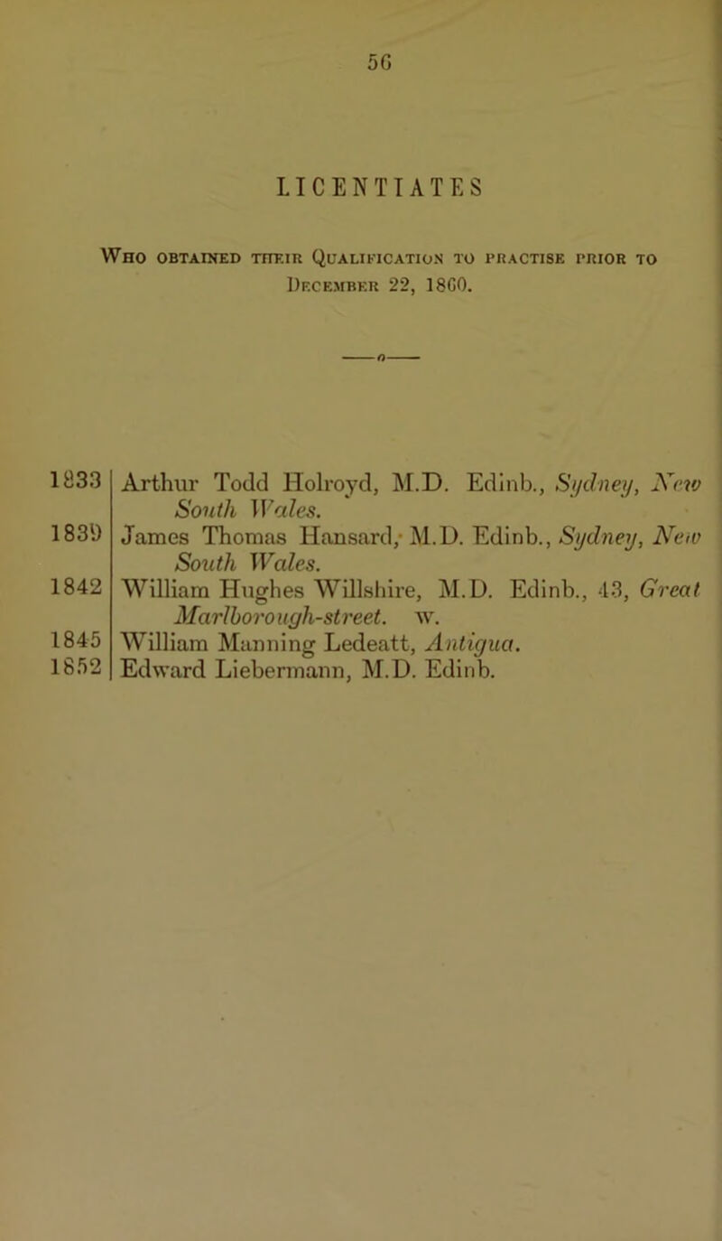 5G LICENTIATES Who obtained their Qualification to practise prior to December 22, 18G0. 1833 183\) 1842 1845 1852 Arthur Todd Holroyd, M.D. Edinb., Si/dney, Xevj South Wales. James Thomas Hansard,* M.D. Edinb., Sydney, New South Wales. William Hughes Willshire, M.D. Edinb., 43, Great Marlboro ugh-st reel, w, William Manning Ledeatt, Antigua. Edward Liebermann, M.D. Edinb.
