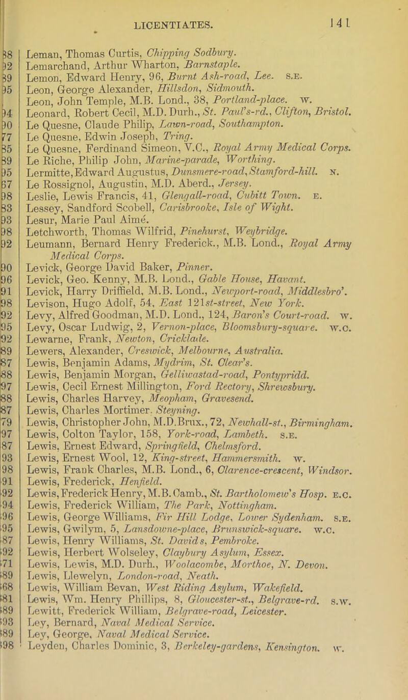 J4l Leman, Thomas Curtis, Chipping Sodhury. Lemarchand, Artlmr Wharton, Barnstaple. Lemon, Edward Henry, 96, Burnt Ash-road, Lee. s.e. Leon, George Alexander, Hillsdon, Sidmouth. Leon, John Temple, M.B. Lend., 38, Portland-place. w. Leonard, Robert Cecil, M.D. Durh., St. Paid’s-rd., Clifton, Bristol. Le Quesne, Claude Philip, Lawn-road, Southampton. Le Quesne, Edwin Joseph, Tring. Le Quesne, Ferdinand Simeon, V.C., Royal Army Medical Corps. Le Riche, Philip John, Marine-parade, Worthing. Lermitte, Edward Augustus, L)unsmere-road,Stamford-hill. K. Le Rossignol, Augustin, M.D. Aberd., Jersey. Leslie, Lewis Francis, 41, Glengall-road, Cuhitt Town. e. Lessey, Sandford Scobell, Carisbrooke, Isle of Wight. Lesur, Marie Paul Aime. Letchworth, Thomas Wilfrid, Pinehurst, Weyhridge. Leumann, Bernard Henry Frederick., M.B. Lend., Royal Army Medical Corps. Levick, George David Baker, Pinner. Levick, Geo. Kenny, M.B. Lond., Gable House, Havant. Levick, Harry Driffield, M.B. Lond., Newport-road, Afiddlesbro’. Levison, Hugo Adolf, 54, East I2\st-street, New York. Levy, Alfred Goodman, M.D. Lond., 124, Baron’s Court-road. w. Levy, Oscar Ludwig, 2, Vernon-place, Bloomsbury-square. av.c. Lewarne, Frank, Newton, Cricklade. Lewers, Alexander, Creswick, Melbourne, A^istralia. Leivis, Benjamin Adams, Mydrim, St. Clear’s. Lewis, Benjamin Morgan, Gelliwastad-road, Pontypridd. Lewis, Cecil Ernest Millington, Ford Rectory, Shrewsbwy. Lewis, Charles Harvey, Meopham, Gravesend. Lewis, Charles Mortimer. Steyning. Lewis, Christopher John, M.D.Brux.,72, Neivhall-st., Birmingham. Lewis, Colton Taylor, 158, York-road, iMmbeth. s.e. Lewis, Ernest Edward, Springheld, Chelmsford. Lewis, Ernest Wool, 12, King-street, Hammersmith, w. Lewis, Frank Charles, M.B. Lond., 6, Clarence-crescent, Windsor. Lewis, Frederick, Henfield. Lewis, Frederick Henry, M.B. Camb., N<. Hosp. e.c. Lewis, Frederick William, The Park, Nottingham. Ijewis, George Williams, Fir Hill Lodge, Lower Sydenham, s.e. Lewis, Gwilym, 5, Lansdowne-place, Brunswick-square. w.c. Lewis, Henry Williams, St. Davids, Pembroke. Lewis, Herbert Wolseley, Claybury Asylum, Essex. Lewis, Lewis, M.D. DurL, Woolacombe, Morthoe, N. Devon. Lewis, Llewelyn, London-road, Neath. Lewis, William Bevan, West Riding Asylum, Wakefield. Lewis, Wm. Henry Phillips, 8, Gloucester-st., Belgrave-rd. s.w. Lewitt, Frederick William, Belgrave-road, T^eicester. Ley, Bernard, Naval Medical Service. Ley, George. Naval Medical Service. Leyden, Charles Dominic, 3, Bcrkeley-gardens, Kensington. \v.