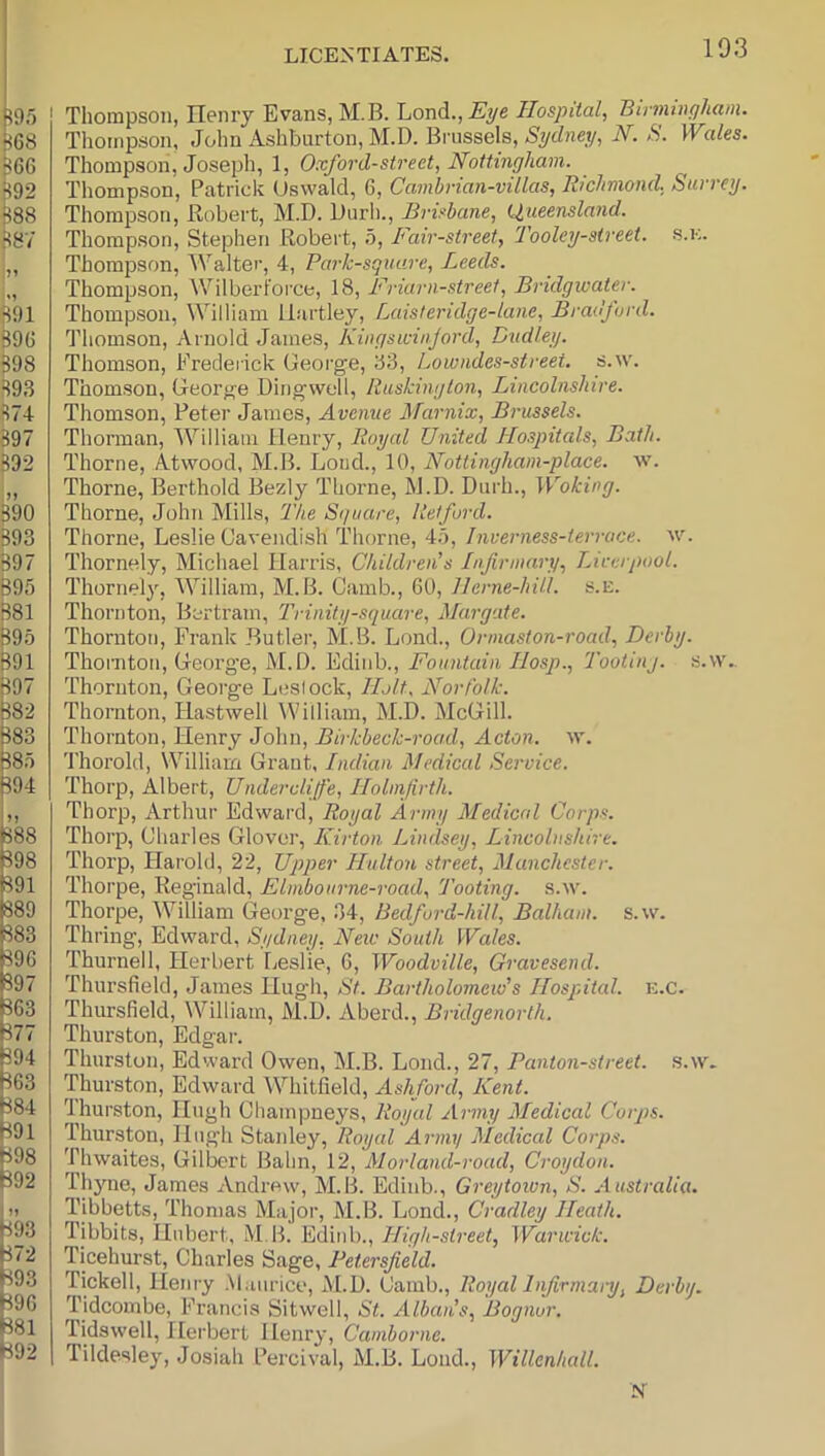 Thompson, Henry Evans, M.B. 'Loi\dL., Eye Ilospital, Binnwyham. Thompson, John Ashburton, M.D. Brussels, Sydney, N. S. Wales. Thompson, Joseph, 1, Oxford-street, Nottingham. Thompson, Patrick (Jswald, 6, Cambrian-villas, Richmond, Surrey. Thompson, Hubert, M.D. Durli., Brisbane, (Queensland. Thompson, Stephen Robert, b. Fair-street, Tooley-sireet. s.k. Thompson, Walter, 4, Park-square, Leeds. Thompson, Wilborfoi’ce, 18, Friarn-streel, Bridgwater. Thompson, William Hartley, Laisleridge-lane, Bradford. Thomson, Arnold James, Kingswin.jord, Dudley. Thomson, Frederick George, 83, Lowiides-street. s.w. Thomson, George Dingvvell, Ruskinglon, Lincolnshire. Thomson, Peter James, Avenue Marnix, Brussels. Thorman, William Henry, Royal United Jlospitals, Bath. Thorne, Atwood, M.B. Loud., 10, Nottingham-place. w. Thorne, Berthold Bezly Thorne, M.D. Durh., Woking. Thorne, John Mills, The Square, Retford. Thorne, Leslie Cavendish Thorne, 4.o, Inverness-terrace. w. Thornely, Micliael Harris, Children's Infirmary, Liverpool. Thornely, William, M.B. Camb., 60, llerne-hill. s.E. Thornton, Bertram, Trinity-square, Margate. Thornton, Frank Butlei’, M.B. Lond., Ormaston-road, Derby. Thornton, Georg’e, M.D. Edinb., Fountain Ilosp., Tooting, s.vv. Thornton, George Leslock, Holt. Norfolk. Thornton, Hastwell William, M.D. McGill. Thornton, Henry John, Birkbeck-road, Acton, tv. Thorold, William Grant, Indian Medical Service. Thorp, Albert, Undercliffe, Ilolmfirth. Thorp, Arthur Edward, Royal Army Medical Corps. Thorp, Charles Glover, Kirton Lindsey, Lincolnshire. Thorp, Harold, 22, Upper Hulton street, Manchester. Thorpe, Reginald, Elmbourne-road, Tooting, s.w. Thorpe, William George, 34, Bedford-hill, Balliam. s.w. Timing, Edward, Sydney, Neiv South Wales. Thurnell, Herbert Leslie, 6, Woodville, Gravesend. Thursfield, James Hugh, St. Bartholomew's Hospital, k.c. Thursfield, William, M.D. Aberd., Bridgenorth. Thurston, Edgai-. Thurston, Edward Owen, M.B. Lond., 27, Panton-street, s.w. Thurston, Edward Whitfield, Ashford, Kent. fihurston, Hugh Cliampneys, Royal Army Medical Corps. Thurston, Hugh Stanley, Royal Army Medical Corps. Thwaites, Gilbert Balm, 12, Morland-road, Croydon. Thjme, James Andrew, M.B. Edinb., Greytown, S. Australia. Tibbetts, Thomas Major, M.B. Lond., Cradley Heath. Tibbits, Hilbert, M B. Edinb., High-street, Warwick. Ticehurst, Charles Sage, Petersfield. Tickell, Ilenry .Maurice, M.D. Camb., Royal Infirmary, Derby. Tidcombe, Francis Sitwell, St. Albans, Bognur. Tidswell, Herbert Henry, Camborne. Tildesley, Josiah Percival, M.B. Loud., Willenhall. S