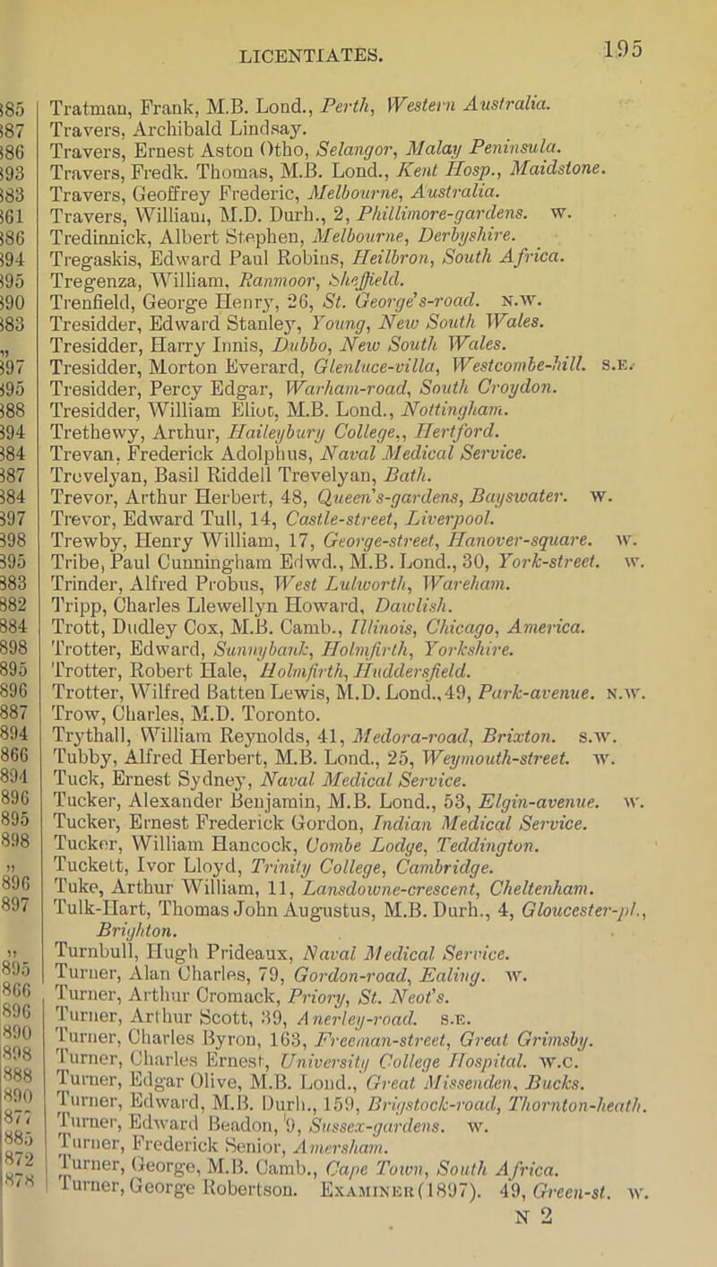 Tratman, Frank, M.B. Lond., Perth, Western Australia. Travers, Archibald Lindsay. Travers, Ernest Aston Otho, Selangor, Malay Peninsula. Travers, Fredk. Thomas, M.B. Lond., Kent Hosp., Maidstone. Travers, Geoffrey Frederic, Melbourne, Australia. Travers, William, M.D. Durh., 2, Pkillimore-gardens. w. Tredinnick, Albert Stephen, Melbourne, Derbyshire. Tregaskis, Edward Paul Robins, Heilbron, South Africa. Tregenza, AVilliam, Ranmoor, bhejjield. Trenfield, George Henry, 26, St. George’s-road. N.w. Tresidder, Edward Stanley, Young, New South Wales. Tresidder, Harry Innis, Dubbo, New South Wales. Tresidder, Morton Everard, Glenluce-villa, Westcombe-hill. s.e.- Tresidder, Percy Edgar, Warham-road, South Croydon. Tresidder, AVilliam Elioc, M.B. Lond., Nottingham. Trethewy, Arthur, Haileybury College,, Hertford. Trevan, Frederick Adolphus, Naval .Medical Service. Trevelyan, Basil Riddell Trevelyan, Bath. Trevor, Arthur Herbert, 48, Queen's-gardens, Baysivater. w. Trevor, Edward Tull, 14, Castle-street, Liverpool. Trewby, Henry William, 17, George-street, Hanover-square. w. Tribe, Paul Cunningham Edwd., M.B. Lond., 30, York-street. w. Trinder, Alfred Probus, West Lulworth, Wareham. Tripp, Charles Llewellyn Howard, Daiulish. Trott, Dudley Cox, M.B. Camb., Illinois, Chicago, America. Trotter, Edward, SunnybanJe, Holnfirth, Yorkshire. Trotter, Robert Hale, Hohnfirth, Huddersfield. Trotter, Wilfred Batten Lewis, M.D. Lond.,49, Park-avenue, n.w. Trow, Charles, M.D. Toronto. Trythall, William Reynolds, 41, Aledora-road, Brixton. s.w. Tubby, Alfred Herbert, M.B. Lond., 25, Weymouth-street. w. Tuck, Ernest Sydnej’, Naval Aledical Service. Tucker, Alexander Benjamin, ALB. Lond., 53, Elgin-avemie. w. Tucker, Ernest Frederick Gordon, Indian Medical Service. Tucker, William Hancock, Combe Lodge, Teddington. Tuckelt, Ivor Lloyd, Trinity College, Cambridge. Tuke, Arthur William, 11, Lansdowne-crescent, Cheltenham. Tulk-Hart, Thomas John Augustus, M.B. Durh., 4, Gloucester-pl., Brighton. Turnbull, Hugh Prideaux, Naval Medical Service. Turner, Alan Charles, 79, Gordon-road, Ealing, av. Turner, Arthur Cromack, Priory, St. Neot’s. Turner, Arthur Scott, 39, A nerley-road. s.e. lurner, Charles Byron, 163, Freeman-street, Great Grimsby. Turner, Charles Ernest, University College Hospital, av.c. lurner, Edgar Olive, ALB. Lond., Great Missenden, Bucks. lurner, Edward, ALB. Durh., 159, Brigstock-road, Thornton-heath. Turner, Edward Beadon, '9, Sussex-gardens. w. ruriier, Frederick Senior, Amersham. 1 Turner, George, ALB. Camb., Cape Town, South Africa. 1 lurner, George Robertson. ExAiAiinek(1897). A%,Green-st. av. N 2