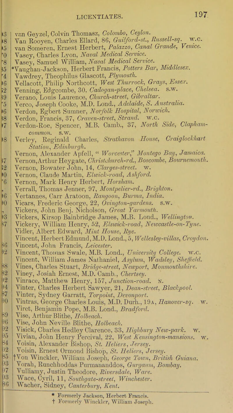 vr.n Gej’zel, Colvin Thomasz, Colombo, Ceylon. Van Rooyen, Charles Ellard, 86, Guilford-st., Russell-sq. ^ av.c. van Someren, Ernest Herbert, Palazzo, Canal Grande, 1 enice. Vasey, Charles Lyon, Naval Medical Service.^ Vasey, Samuel William, Naval Medical Service. *Vaughan-Jackson, Herbert Francis, Potters Bar, Middlesex. Vawdrey, Theophilus Glascott, Plymouth. Vellacott, Philip Northcott, West Thurrock, Grays, hssex. Venning, Edgcombe, 30. Cadogan-place, Chelsea, s.w. Verano, Louis Laurence, Church-street, Gibraltar. Verco, Joseph Cooke, M.D. Lond., Adelaide, S. Australia. Verdon, Egbert Sumner, Norfolk Hospital, Norwich. Verdon, Francis, 37, Craven-street, Strand, w.c. Verdon-Roe, Spencer, M.B. Camb., 37, North Side, Clapham- common. s.w. Verloy, Reginald Charles, Strathavon House, Craiglockhart Station, Edinburgh. Vernon, Alexander Apfell, “ Worcester^ Montego Bay, Jamaica. Vernon,Ai’thurHeygate, Christclmrch-rd., Boscombe, Bournemouth. Vernon, Bowater John, 14, Clarges-street. w. Vernon, Claude Martin, Elwick-road, Ashford. Vernon, Mark Henry Herbert, Horsham. Verrall, Thomas Jenner, 97, Montpelier-rd., Brighton. Vertannes, Carr Aratoon, Rangoon, Burma, India. Vicars, Frederic George, 22, Ovington-gardens. s.w. Vickers, John Benj. Nicholson, Gi'eat Yarmouth. Vickers, Kirsop Bainbridge James, M.B. Lond., Wellington. Vickery, William Henry, b2, Elswick-road, Newcastle-on-Tyne. Vidler, Albert Edward, Mint House, Eye. Vincent, Herbert Edmund, M.D. Lond., 5, Wellesley-villas, Croydon. Vincent, John Francis, Leicester. Vincent, Thomas Swale, M.B. Lond., University College, w.c. Vincent, William James Nathaniel, Asylum, Wadsley, Sheffield. Vines, Charles Stuart, Bridge-street, Newport, Monmouthshire. Viney, Josiah Ernest, M.D. Camb., Chertsey. Vinrace, Matthew Henry, 157, Junction-road. N. Vinter, Charles Herbert Sawyer, 21, Dean-street, Blackpool. Vinter, Sydney Garratt, Torpoint, Devonport. Vintras, George Charles Louis, M.D. Durh., 19a, Hanover-sq. xv. Viret, Benjamin Pope, M.B. Lond., Bradford. Vise, Arthur Blithe, Holbeach. Vise, John Neville Blithe, Holbeach. Visick, Charles Hcdley Clarence, 33, Highbury New-park. w. Vivian, John Henry Percival, 22, West li'ensington-mansions. w. Voisin, Alexander Bishop, St. Heliers, .Tersey. Voisin, Ernest Ormond Bishop, Si. Heliers, Jersey. fVon Winckler, William Joseph, George Town, British Guiana. Vorah, Runchhoddas Purmananddos, Gurgaum, Bombay. Vulliainy, Justin Theodore, Riversdale, Ware. Wace, Cyril, \ \, Southgate-street, Winchester. Wacher, Sidney, Canterbury, Kent. * Formerly .lockson, Horborfc Francis, t Formerly 'Winckler, 'William Joseph.