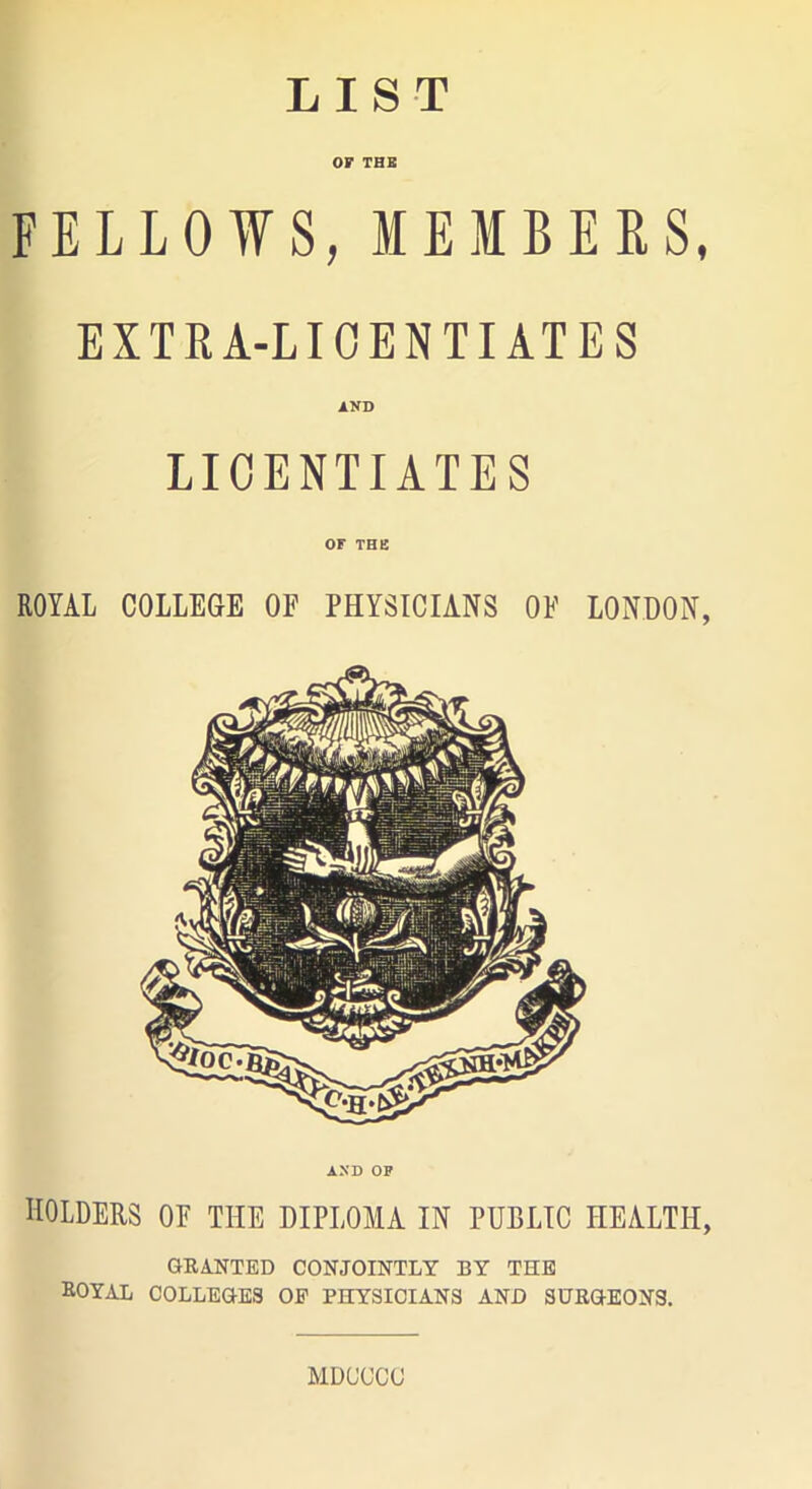 LIST OF THE FELLOWS, MEMBERS, EXTRA-LICENTIATES LICENTIATES OF THE ROYAL COLLEGE OF PHYSICIANS OF LONDON, AND OF HOLDERS OF THE DIPLOMA IN PUBLIC HEALTH, GRANTED CONJOINTLY BY THE ROYAL COLLEGES OP PHYSICIANS AND SURGEONS. MDUCCC