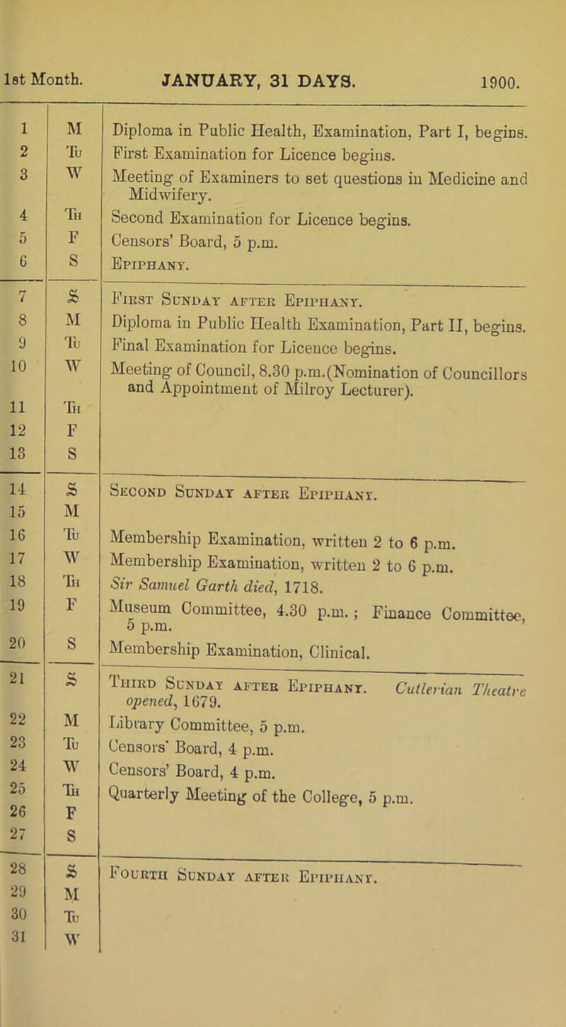 JANUARY, 31 DAYS. 1900. Diploma in Public Health, Examination, Part I, begins. First Examination for Licence begins. Meeting of Examiners to set questions in Medicine and Midwifery. Second Examination for Licence begins. Censors’ Board, 5 p.m. Epiphany. Fikst Sunday after Epiphany. Diploma in Public Health Examination, Part II, begins. Final Examination for Licence begins. Meeting of Council, 8.30 p.m.(Nomination of Councillors and Appointment of Milroy Lecturer). Second Sunday after Epiphany. Membership Examination, written 2 to 6 p.m. Membership Examination, written 2 to 6 p.m. Sir Samuel Garth died, 1718. Museum Committee, 4.30 p.m.; Finance Committee, 5 p.m. Membership Examination, Clinical. Third Sunday after Epiphany. Cutlerian Theatre opened, 1679. Library Committee, 5 p.m. Censors' Board, 4 p.m. Censors’ Board, 4 p.m. Quarterly Meeting of the College, 5 p.m. Fourth Sunday after Epiphany.