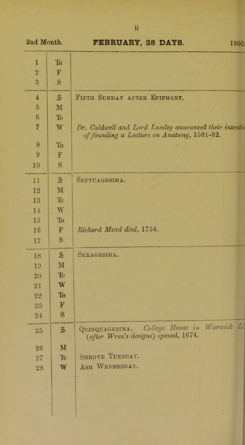 2nd Month. FEBRUARY, 28 DAYS. 1900. 1 2 3 Hi F S 4 £ Fifth Sunday after Ei>iphant. 5 M 6 To 7 W Dr. Caldwell and Lord Lumley announced their intentic offounding a Lecture on Anatomy, 1581-82. 8 Tii 9 F 10 S 11 £ Septuaoksima. 12 M 13 To 14 W 15 Tu 16 F Richard Mead died, 1754. 17 S 18 £ Sexagesima. 19 M 20 To 21 \V 22 Tk 23 F 24 S 25 s QuinQCAGEsima. College House in 11 arwick L {after Wrens designs) opened, 1674. 26 M 27 To Shrove Tuesday. 28 W Ash Wednesday.