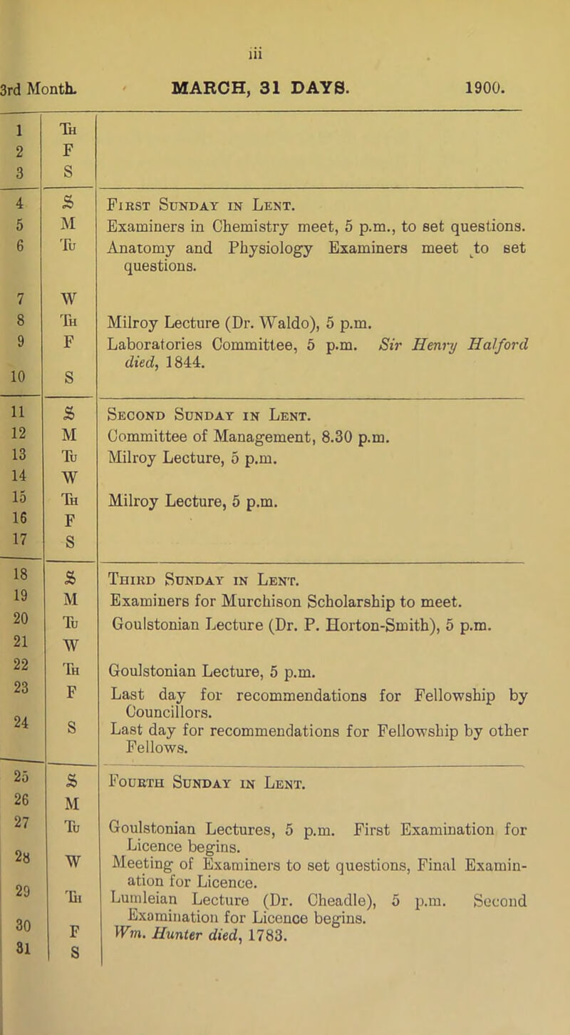 3rd Month. MARCH, 31 DAYS. 1900. 1 Th 2 F 3 S 4 s First Sunday in Lent. 5 M Examiners in Chemistry meet, 5 p.m., to set questions. 6 Tu Anatomy and Physiology Examiners meet tto set questions. 7 W 8 Th Milroy Lecture (Dr. Waldo), 5 p.m. 9 F Laboratories Committee, 5 p.m. Sir Henry Halford died, 1844. 10 S 11 s> Second Sunday in Lent. 12 M Committee of Management, 8.30 p.m. 13 Tu Milroy Lecture, 5 p.m. 14 W 15 Th Milroy Lecture, 5 p.m. 16 F 17 S 18 s> Third Sunday in Lent. 19 M Examiners for Murchison Scholarship to meet. 20 Tu Goulstonian Lecture (Dr. P. Horton-Smith), 5 p.m. 21 W 22 Th Goulstonian Lecture, 5 p.m. 23 F Last day for recommendations for Fellowship by 24 Councillors. S Last day for recommendations for Fellowship by other Fellows. 25 2> Fourth Sunday in Lent. 26 M 27 Tu Goulstonian Lectures, 5 p.m. First Examination for 28 W Licence begins. Meeting of Examiners to set questions, Final Examin- 29 ation for Licence. 'Di Lumleian Lecture (Dr. Cheadle), 5 p.m. Second 30 F Examination for Licence begins. Wm. Hunter died, 1783. 31