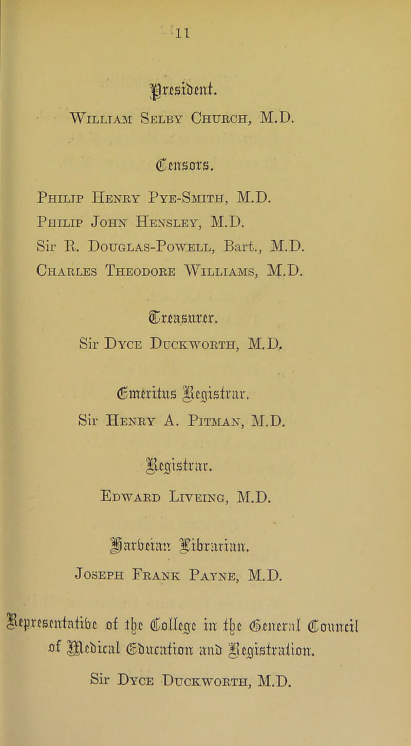 Jlnsibrni. William Selby Church, M.D. Cursors. Philip PIenry Pye-Smith, M.D. Philip John Hensley, M.D. Sir Pt. Douglas-Powell, Bart., M.D. Charles Theodore Williams, M.D. Cmsmrtr. Sir Dyce Duckworth, M.D. Cnre vitas |icgistnu\ Sir Henry A. Pitman, M.D. IjUgistr aar. Edward Liyeing, M.D. Jparbxian librarian. Joseph Frank Payne, M.D. lUpvesentatibc of Jjjc College in tbe Cencraf Council of Ulcbieal Ciweafron anU ^irgisfraiion. Sir Dyce Duckworth, M.D.
