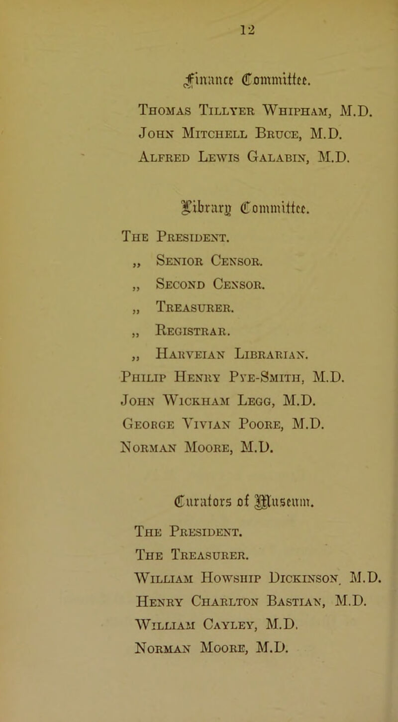 finance Cmnnuttec. Thomas Tillyer Whipham, M.D. John Mitchell Bruce, M.D. Alfred Lewis Galabin, M.D. $ibrarg Committee. The President. „ Senior Censor. „ Second Censor. „ Treasurer. „ Registrar. „ Harveian Librarian. Philip Henry Pve-Smith, M.D. John Wickham Legg, M.D. George Yivtan Poore, M.D. Norman Moore, M.D. Curators of HTuseum. The President. The Treasurer. William Howsiiip Dickinson. M.D. Henry Charlton Bastian, M.D. William Cayley, M.D. Norman Moore, M.D.