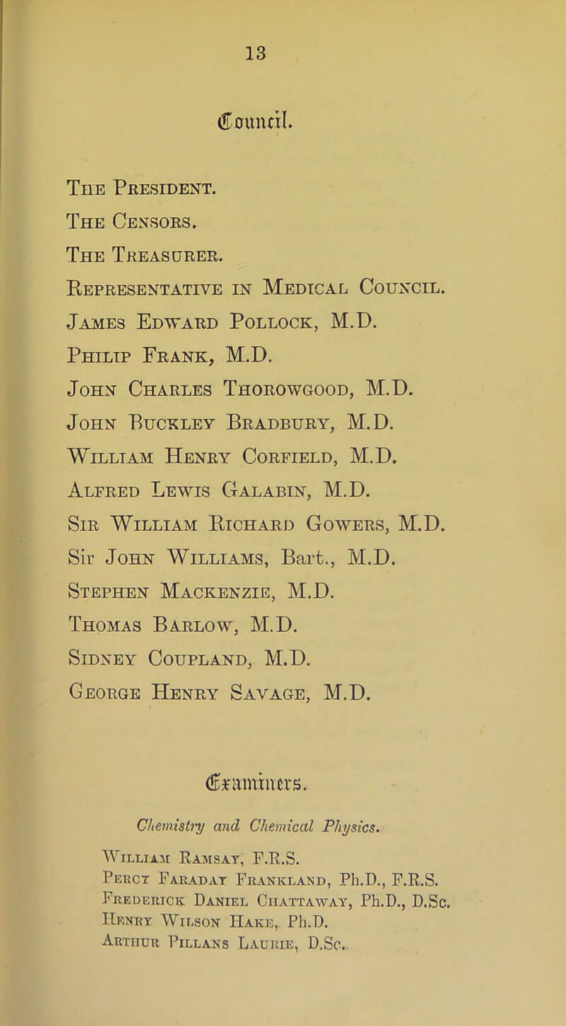 Council. The President. The Censors. The Treasurer. Representative in Medical Council. James Edward Pollock, M.D. Philip Frank, M.D. John Charles Thorowgood, M.D. John Buckley Bradbury, M.D. William Henry Corfield, M.D. Alfred Lewis Galabin, M.D. Sir William Richard Gowers, M.D. Sir John Williams, Bart., M.D. Stephen Mackenzie, M.D. Thomas Barlow, M.D. Sidney Coupland, M.D. George Henry Savage, M.D. Crammers. Chemistry and Chemical Physics. William Ramsay, F.R.S. Percy Faraday Frankland, Ph.D., F.R.S. Frederick Daniel Chattaway, Ph.D., D.Sc. Henry Wilson Hake, Ph.D. Arthur Pillans Laurie, D.Sc.