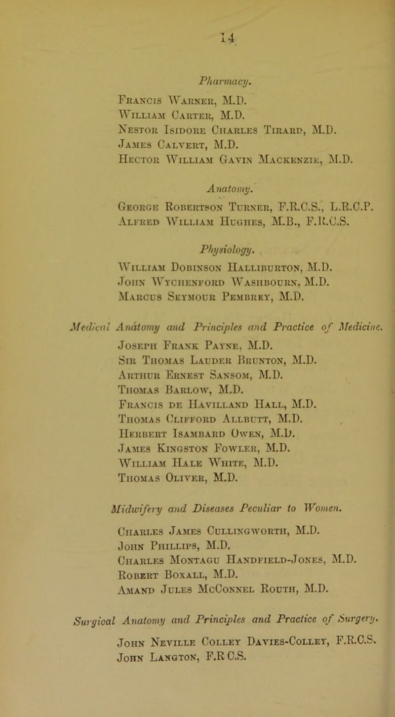 Pharmacy. Francis Warner, M.D. William Carter, M.D. Nestor Isidore Charles Tirard, M.D. James Calvert, M.D. Hector William Gavin Mackenzie, M.D. Anatomy. George Robertson Turner, F.R.C.S., L.R.C.P. Alfred William Hughes, M.B., F.K.C.S. Physiology. William Dobinson Halliburton, M.D. John Wyciienford Wasiibourn, M.D. Marcus Seymour Pembrey, M.D. Medical Anatomy and Principles and Practice of Medicine. Joseph Frank Payne, M.D. Sir Thomas Lauder Brunton, M.D. Arthur Ernest Sansom, M.D. Thomas Barloav, M.D. Francis de IIavilland Hall, M.D. Thomas Clifford Allbutt, M.D. Herbert Isambard Owen, M.D. James Kingston Fowler, M.D. William Hale White, M.D. Thomas Oliver, M.D. Midwifery and Diseases Peculiar to Women. Ciiari.es James Cullingworth, M.D. John Phillips, M.D. Charles Montagu Handfield-Jones, M.D. Robert Boxall, M.D. Amand Jules McConnel Routh, M.D. Surgical Anatomy and Principles and Practice of Surgery. John Neville Colley Davies-Colley, F.R.C.S. JonN Langton, F.R C.S.