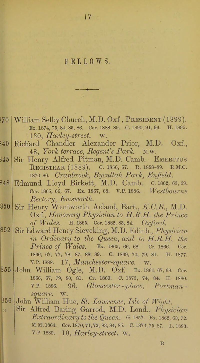 FELLOW S. William Selby Church, M.D. Oxf, President (1899). Ex. 1874, 75, 84, 85, 86. Cor. 1883, 89. C. 1890, 91, 96. H. 1S95. ' 130, Harley-street, w. Richard Chandler Alexander Prior, M.D. Oxf., 48, York-terrace, Regent's Park. N.w. Sir Henry Alfred Pitman, M.D. Camb. Emeritus Registrar (1889). c. 1856,57. r. is58-89. r.m.c. 1876-86. Cranbrook, Bycullah Park, Enjielcl. Edmund Lloyd Birkett, M.D. Camb. c. 1862, 63,69. Cor. 1865, 66, 67. Ex. 1867, 68. V.P. 1886. Westboume Rectory, Emswortli. Sir Henry Wentworth Acland, Bart., K.C.B., M.D. Oxf, Honorary Physician to H.R.H. the Prince of Wales. H. 1865. Cor. 1882, 83, 84, Oxford. Sir Edward Henry Sieveking, M.D. Edinb., Physician in Ordinary to the Queen, and to H.R.H. the Prince of Wales. Ex. 1865, 66, 68. Cr. 1866. C'or. 1866, 67, 77, 78, 87, 88, 89. C. 1869, 70, 79, 81. H. 1S77. v.p. 1888. 17, Manchester-square, w. John William Ogle, M.D. Oxf Ex. 1864,67,68. Cor. I 1866, 67, 79, 80, 81. Cr. 1869. C. 1873, 74, 84. II. 18S0. v.p. 1886. 96, Gloucester -'place, Portman- square. w. John William Hue, St. Lawrence, Isle of Wight. Sir Alfred Baring Garrod, M.D. Lond., Physician Extraordinary to the Queen, g. iss7. Ex. 1862,63,72. M.M. 1864. Cor. 1870,71, 72, 83, 84, 85. C. 1874, 75, 87. L. 1S83. v.p. 1889. 10, Harley-street, w. B