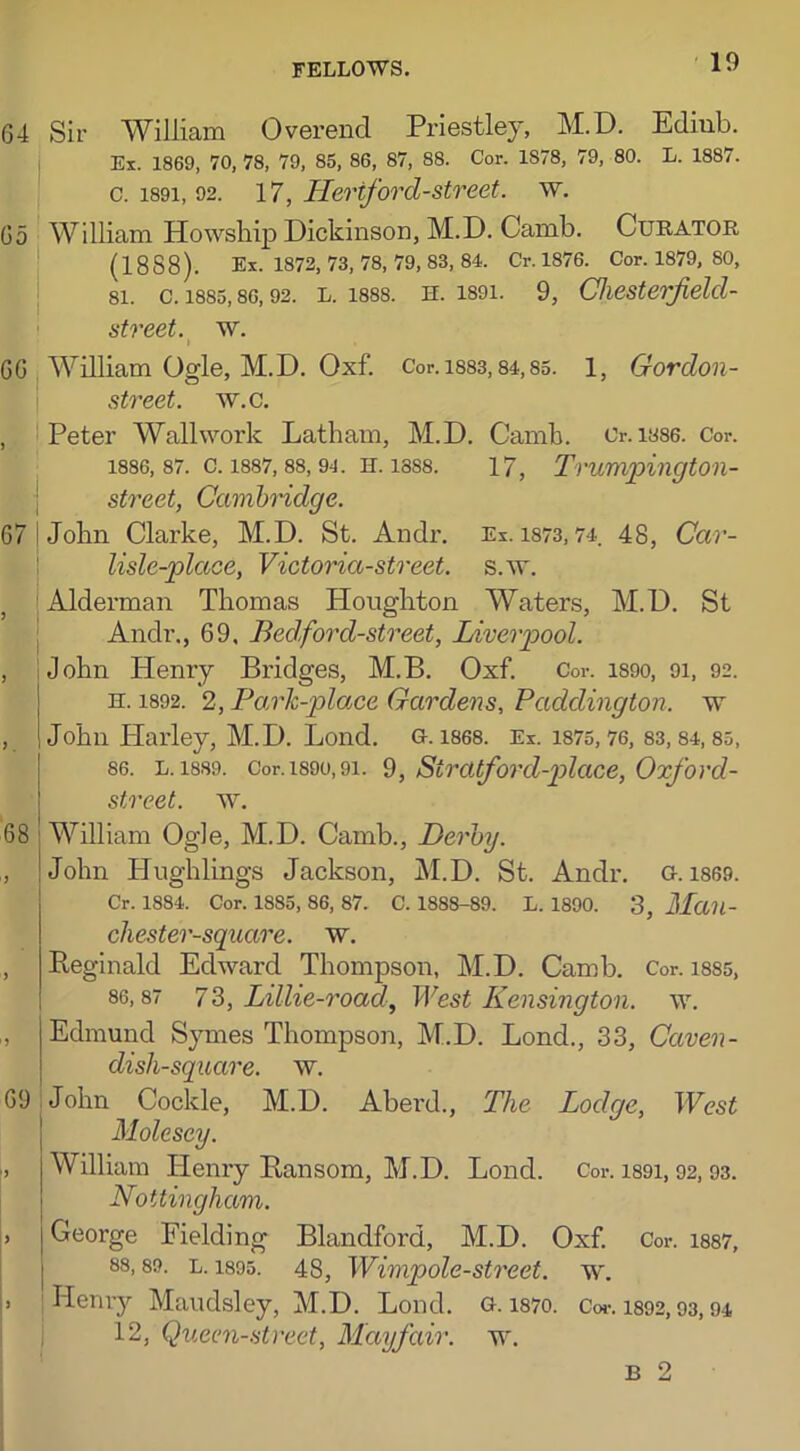 64 Sir William Overend Priestley, M.D. Edinb. Ex. 1869, 70, 78, 79, 85, 86, 87, 88. Cor. 1878, 79, 80. L. 1887. c. 1891, 92. 17, Heriford-street. w. 65 William Howship Dickinson, M.D. Camb. Curator (1888). Ex. 1872, 73, 78, 79, 83, 84. Cr. 1876. Cor. 1879, 80, 81. C. 1885,86,92. L. 1888. H. 1891. 9, Chesterfielcl- street. w. I 66 William Ogle, M.D. Oxf. Cor.i883,84,85. 1, Gordon- street. w.c. , Peter Wall work Latham, M.D. Camb. Or. ias6. Cor. 1886,87. c. 1887,88,94. h. 1888. 17, Trumpington- street, Cambridge. 67 I John Clarke, M.D. St. Andr. Ex. 1873,74. 48, Car- lisle-place, Victoria-street, s.w. ,, {Alderman Thomas Houghton Waters, M.D. St Andr., 69, Bed,forcl-street, Liverpool. , iJohn Henry Bridges, M.B. Oxf. Cor. 1S90, 91, 92. n. 1892. 2, Park-place Gardens, Paddington, w , John Harley, M.D. Lond. G. 1868. Ex. 1875, 76, 83, 84, 85, 86. l. 1889. Cor. 1890,91. 9, Siratford-place, Oxford- street. w. 68 William Ogle, M.D. Camb., Derby. ,, John Hughlings Jackson, M.D. St. Andr. G. 1869. Cr. 1884. Cor. 1885, 86, 87. C. 1888-89. L. 1890. 3, Mail- chester-square. w. , Reginald Edward Thompson, M.D. Camb. Cor. 1885, 86,87 7 3, Littie-road, West Kensington, w. i, Edmund Symes Thompson, M.D. Lond., 33, Caven- dish-square. w. 69 John Cockle, M.D. Aberd., The Lodge, West Molcscy. William Henry Ransom, M.D. Lond. Cor. 1891, 92, 93. Nottingham. , George Fielding Blandford, M.D. Oxf. Cor. 1887, 88,89. l. 1895. 48, Wimpole-street. w. . | Henry Maudsley, M.D. Lond. g. i87o. Cor. 1892,93,94 12, Queen-street, Mayfair, w.