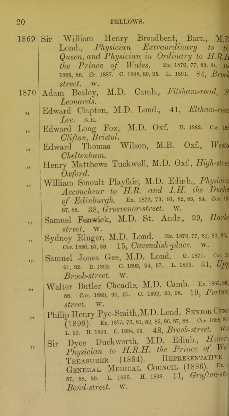 18G9 1870 >> yy 5* ? J 7) yy yy yy Sir ’William Henry Broadbent, Bart., M.D Lond., Physician Extraordinary to th Queen, and Physician in Ordinary to 1LR.B the Prince of Wales. Ex. 1876, 77, 83, sl Co 1885, 86. Cr. 18S7. C. 18S8, 89, 95. L. 1891. 84, Brook street, w. Adam Bealey, M.I). Camb., Filsham-road, S Leonards. Edward Clapton, M.D. Lond., 41, Eltham-roai Lee. s.e. Edward Long Fox, M.D. Oxf. b. iss2. Cor. isa Clifton, Bristol. Edward Thomas Wilson, M.B. Oxf., Westa Cheltenham. Henry Matthews Tuckwell, M.D. Oxf,, Iligh-stm Oxford. William Smoult Playfair, M.D. Edinb., Physicm Accoucheur to II.P. and I.II. the Duche, of Edinburgh. Ex. 1872, 73, si, 82,83, 84. Cor. la 87,88. 38, Grosvenor-street. w. Samuel Fenwick, M.D. St. Andr., 29, Harle stvcct w. Sydney Linger, M.D. Lond. Ex. 1876,77, 81, 82, 83,. Cor. 1886,67,88. 15, Cavendish-place. w. Samuel .Tones Gee, M.D. Lond. g. is7i. Cor if 91,92. B. 1893. C. 1893, 94, 97. L. 1899. 31, Up} Brook-street, w. Walter Butler Cheadle, M.D. Camb. Ex.i885,86: 88. Cor. 1889, 90, 91. C. 1892, 93, 98. 19, PortllU W. Philip Henry Pye-Smith,M.D. Lond. Senior Ceni (1899). Ex. 1875, 76, 81, 82, 85, 86, 87, 88. Cor. 18S8, 8£ l. 92. n. 1893. c. 1894,95. 48, Brook-street, w. Sir Dyce Duckworth, M.D. Edinb., Honor Physician to H.R.H. the Prince of Wo Treasurer (1884). Representative General Medical Council (18S(>). Ex- 87, 88, 89. L. 1896. II. 1898. 11, Gnfton-St Bond-street, w.