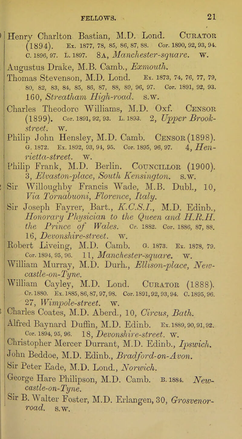 Henry Charlton Bastian, M.D. Lond. Curator (1894). Ex. 1877, 78, 85, 86, 87, 88. Cor. 1890, 92, 93, 94. c. 1896,97. l. 1897. 8a, Manchester-square, w. Augustus Drake, M.B. Camb., Exmouth. Thomas Stevenson, M.D. Lond. Ex. 1873, 74, 76, 77, 79, 80, 82, 83, 84, 85, 86, 87, 88, 89, 96, 97. Cor. 1891, 92, 93. 160, Streatham High-road. s.w. Charles Theodore Williams, M.D. Oxf. Censor (1899). Cor. 1891, 92, 93. L. 1893. 2, Upper Brook- street. w. Philip John Hensley, M.D. Camb. Censor(1898). G. 1872. Ex. 1892, 93, 91, 95. Cor. 1895, 96, 97. 4, Hcn- rietta-street. w. Philip Frank, M.D. Berlin. Councillor (1900). 3, Elvaston-placc, South Kensington, s.w. Sir Willoughby Francis Wade, M.B. Dubl., 10, Via Tornabuoni, Florence, Italy. Sir Joseph Fayrer, Bart., K.C.S.I., M.D. Edinb., Honorary Physician to the Queen and H.R.II. the Prince of Wales. Cr. 1882. Cor. 1886, 87, 88. 16, Devonshire-street, w. Robert Liveing, M.D. Camb. o. 1873. Ex. 1878, 79. Cor. 1894,95,96. 11, Mancliester-square. w. William Murray, M.D. Durh., Ellison-place, New- castle-on-Tyne. William Cayley, M.D. Lond. Curator (1888). Cr. 1880. Ex. 1885,86,87, 97,98. Cor. 1891,92, 93,94. C. 1895, 96. 27, Wimpole-street. w. Charles Coates, M.D. Aberd., 10, Circus, Bath. Alfred Baynard Puffin, M.D. Edinb. Ex . 1889, 90,91,92. Cor. 1894,95, 96. 18, Devonshir e-street, w. Christopher Mercer Durrant, M.D. Edinb., Ipswich. John Beddoe, M.D. Edinb., Bradford-on-Avon. Sir Peter Eade, M.D. Lond., Norwich. George ITare Philipson, M.D. Camb. b. 1884. New- cas tle-on-Tyne. Sir B. Walter Foster, M.D. Erlangen, 30, Grosvenor- road. s.w.