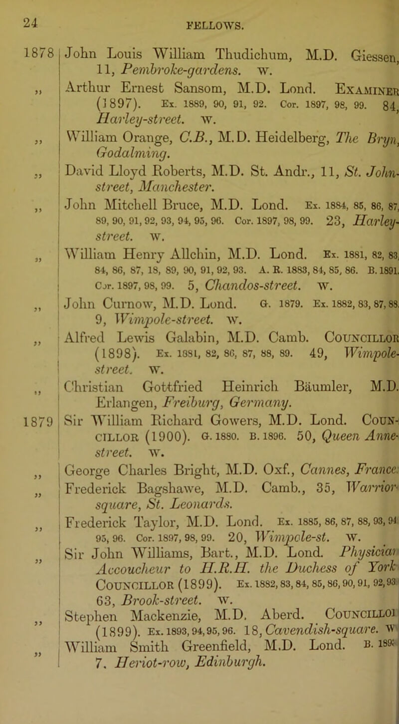 1878 >) 3) >> 1879 John Louis William Thudichum, M.D. Giessen, 11, Pembroke-garclens. w. Arthur Ernest Sansom, M.D. Lond. Examiner (1897). Ex. 1889, 90, 91, 92. Cor. 1897, 98, 99. 84 Harley-street. w. William Orange, C.B., M.D. Heidelberg, The Bryn, Godaiming. David Lloyd Roberts, M.D. St. Andr., 11, St. John- street, Manchester. John Mitchell Bruce, M.D. Lond. Ex. 1884, 85, 86,87, 89, 90, 91, 92, 93, 94, 95, 96. Cor. 1897, 98, 99. 23, Hai'ley- street, w. William Henry Allchin, M.D. Lond. Ex. i88i, 82,83, 84, 86, 87, 18, 89, 90, 91, 92, 93. A. K. 18S3, 84, 85, 86. B. 1891. Cor. 1897,98,99. 5, Chandos-street. w. John Curnow, M.D. Lond. g. 1879. Ex. 1882,83,87,88. 9, Wimpole-street. w. Alfred Lewis Galabin, M.D. Camb. Councillor (1898). Ex. 1881, 82, 86, 87, 88, 89. 49, Wimpole- street. w. Christian Gottfried Heinrich Baumler, M.D. Erlangen, Freiburg, Germany. Sir William Richard Gowers, M.D. Lond. Coun- cillor (1900). 0.1880. b. 1896. 50, Queen Anne- street, w. ,, George Charles Bright, M.D. Oxf., Cannes, France. „ Frederick Bagshawe, M.D. Camb., 35, Warnov- square, St. Leonards. ,, Frederick Taylor, M.D. Lond. Ex. 1885,86,87, 88,93,9i 95,96. Cor. 1897,98,99. 20, WimpoleSt. W. Sir John Williams, Bart., M.D. Lond. Physiciai Accoucheur to II.R.H. the Duchess of York Councillor (1899). Ex. 1882,83,84,85, 86,so, 9i, 92,93 63, Brook-street, w. Stephen Mackenzie, M.D, Aberd. Councilloi (1899). Ex. 1893,94,95,96. 18, Cavendish-square, w William Smith Greenfield, M.D. Lond. b. 189; 7. Hanot-row, Edinburgh.