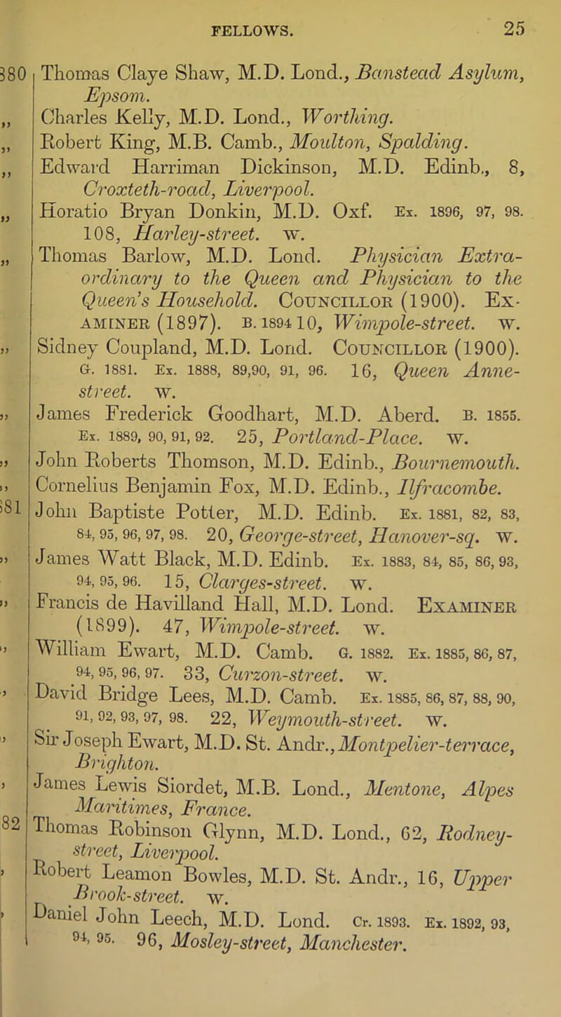 Thomas Claye Shaw, M.D. Lonch, Banstecid Asylum, Epsom. Charles Kelly, M.D. Lond., Worthing. Robert King, M.B. Camb., Moulton, Spalding. Edward Harriman Dickinson, M.D. Edinb., 8, Croxteth-road, Liverpool. Horatio Bryan Donkin, M.D. Oxf. Ex. 1896, 97, 98. 108, Harley-street, w. Thomas Barlow, M.D. Lond. Physician Extra- ordinary to the Queen and Physician to the Queen’s Household. Councillor (1900). Ex- aminer (1897). b. 1894 1 0, Wimpole-street. w. Sidney Coupland, M.D. Lond. Councillor (1900). CL 1881. Ex. 1888, 89,90, 91, 96. 16, Queen Amie- street. w. James Frederick Goodhart, M.D. Aberd. b. 1855. Ex. 1889, 90,9i, 92. 25, Portland-Place, w. John Roberts Thomson, M.D. Edinb., Bournemouth. Cornelius Benjamin Fox, M.D. Edinb., Ilfracombe. John Baptiste Potter, M.D. Edinb. Ex. issi, 82, 83, 84,93, 96, 97, 98. 20, George-street, Hanover-sq. w. James AVatt Black, M.D. Edinb. Ex. 1883, 84, 85, 86,93, 94,95,96. 15, Clarges-street. w. Francis de Havilland Hall, M.D. Lond. Examiner (1899). 47, Wimpole-street. w. William Ewart, M.D. Camb. G. 1882. Ex. 1885, 86, 87, 94,95,96,97. 33, Curzon-street, w. David Bridge Lees, M.D. Camb. Ex. 1885,86, 87,88, 90, 9i, 92,93,97, 98. 22, Weymouth-street, w. Sir Joseph Ewart, M.D. St. Andr.,Montpelier-terrace, Brighton. Janies Lewis Siordet, M.B. Lond., Mentone, Alpes Maritimes, France. Ihomas Robinson Glynn, M.D. Lond., 62, Rodney - street, Liverpool. Robert Leamon Bowles, M.D. St. Andr., 16, Upper Brook-street, w. Faniel John Leech, M.D. Lond. Cr. 1893. Ex. 1892, 93, H 95. 96, Mosley-street, Manchester.