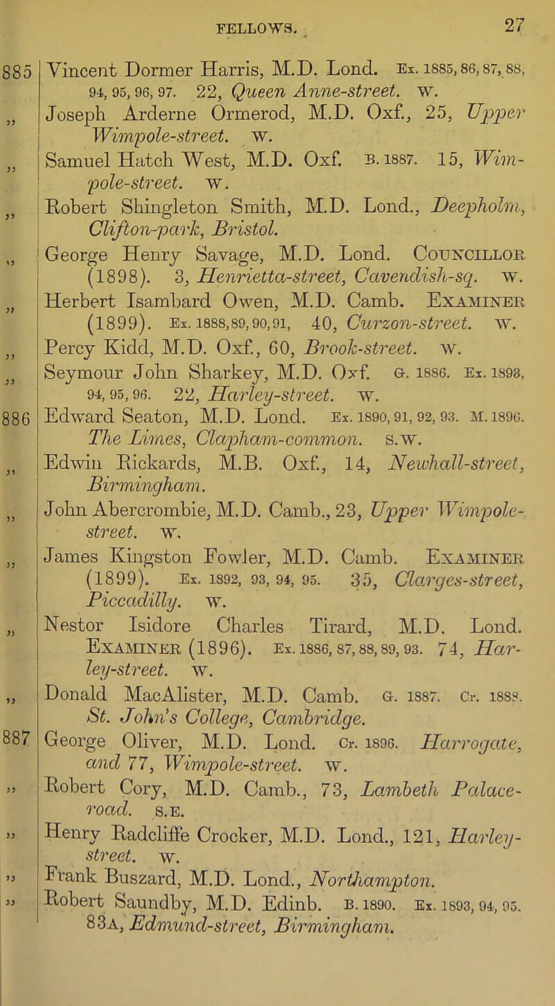 885 >> 886 887 )) Vincent Dormer Harris, M.D. Lond. Ex. 1885,86,87,88, 94,95,96,97. 22, Queen Anne-street. w. Joseph Arderne Ormerod, M.D. Oxf., 25, Upper Wimp ole-street, w. Samuel Hatch West, M.D. Oxf. B. 1887. 15, Wim- pole-street. w. Robert Shingleton Smith, M.D. Lond., Deepholm, Clifton-park, Bristol. George Henry Savage, M.D. Lond. Councillor (1898). 3, Henrietta-street, Cavendish-sp w. Herbert Isambard Owen, M.D. Camb. Examiner (1899). Ex. 1888,89,90,91, 40, Curzon-street, w. Percy Kidd, M.D. Oxf., 60, Brook-street, w. Seymour John Sharkey, M.D. Oxf. G. 18S6. Ex. 1898, 94,95,96. 22, Harley-street, w. Edward Seaton, M.D. Lond. Ex. 1890,9i, 92,93. m.is9c. The Limes, Cla/pham-common, s.w. Edwin Rickards, M.B. Oxf, 14, Newhall-street, Birmingham. John Abercrombie, M.D. Camb., 23, Upper Wimpole- street. w, James Kingston Fowler, M.D. Camb. Examiner (1899). Ex. 1892, 93, 94, 95. 35, Clomges-street, Piccadilly, w. Nestor Isidore Charles Tirard, M.D. Lond. Examiner (1896). Ex. 1886,87,88,89,93. 74, Har- ley-street. w. Donald MacAlister, M.D. Camb. g. 1887. 0. 188?. St. John’s College, Cambridge. George Oliver, M.D. Lond. Cr. 1896. Harrogate, and 77, Wimpole-street. w. Robert Cory, M.D. Camb., 73, Lambeth Palace- road. S.E. 1) )> Henry Radcliife Crocker, M.D. Lond., 121, Harley- street, w. Frank Buszard, M.D. Lond., Northampton. Robert Saundby, M.D. Edinb. B. 1890. Ex. 1893, 94, 95. 83a, Edmund-street, Birmingham.