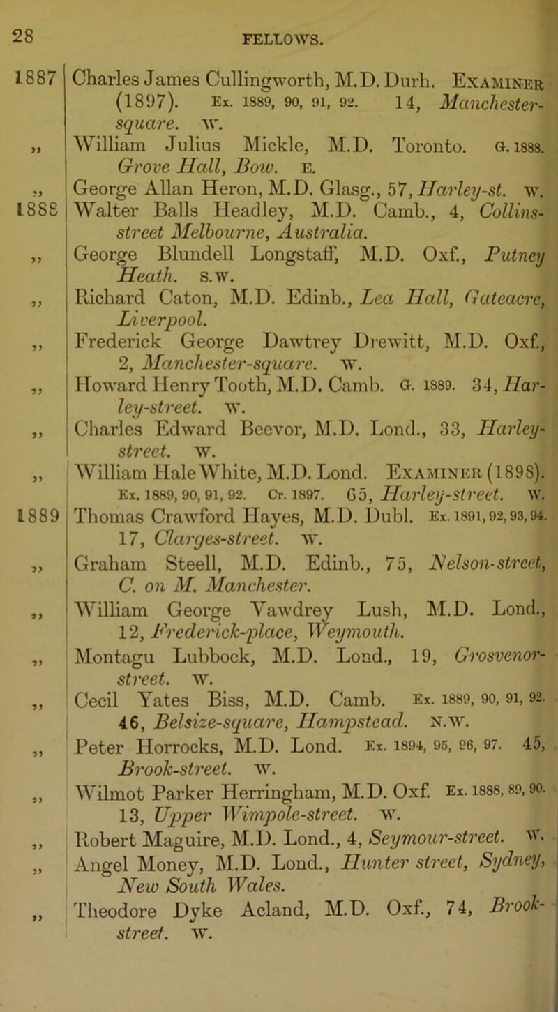 Charles James Cullingworth, M.D. Durh. Examiner (1897). Ex. 1889, 90, 91, 92. 14, Manchester-j square, w. William Julius Mickle, M.D. Toronto. G. iS88. Grove Hall, Boiv. e. George Allan Heron, M.D. Glasg., 57, Ilarley-st. w. Walter Balls Headley, M.D. Camb., 4, Collins- street Melbourne, Australia. George Blundell Longstaff, M.D. Oxf., Putney Heath, s.w. Richard Caton, M.D. Edinb., Lea Hall, Gateacre, Liverpool. Frederick George Dawtrey Drewitt, M.D. Oxf., 2, Manchester-square. w. Howard Henry Tooth, M.D. Camb. G. 1889. 34, Har- ley-street. AY. Charles Edward Beevor, M.D. Lond., 33, Llarley- street. w. William Hale White, M.D. Lond. Examiner (1898). Ex. 1889,90,91,92. Cr. 1897. Go, Harley-street. w. Thomas Crawford Hayes, M.D. Dubl. Ex. i89i,92,93,91. 17, Clarges-street. ay. Graham Steell, M.D. Edinb., 75, Nelson-street, C. on M. Manchester. William George Vawdrey Lusb, M.D. Lond., 12, Frederick-place, Weymouth. Montagu Lubbock, M.D. Lond., 19, Grosvenor- street. w. Cecil Yates Biss, M.D. Camb. Ex. 1889, 90, 91,92. 46, Belsize-square, Hampstead, n.ay. Peter Horrocks, M.D. Lond. Ex. 1S94, 95, 96, 97. 45, Brook-street, ay. Wilmot Parker Herringham, M.D. Oxf. Ex. 1888,89,90. 13, Upper Wimpole-street. w. Robert Maguire, M.D. Lond., 4, Seymour-street. w. Angel Money, M.D. Lond., LIunter street, Sydney, New South Wales. Theodore Dyke Acland, M.D. Oxf., 74, Brook- street. AY.