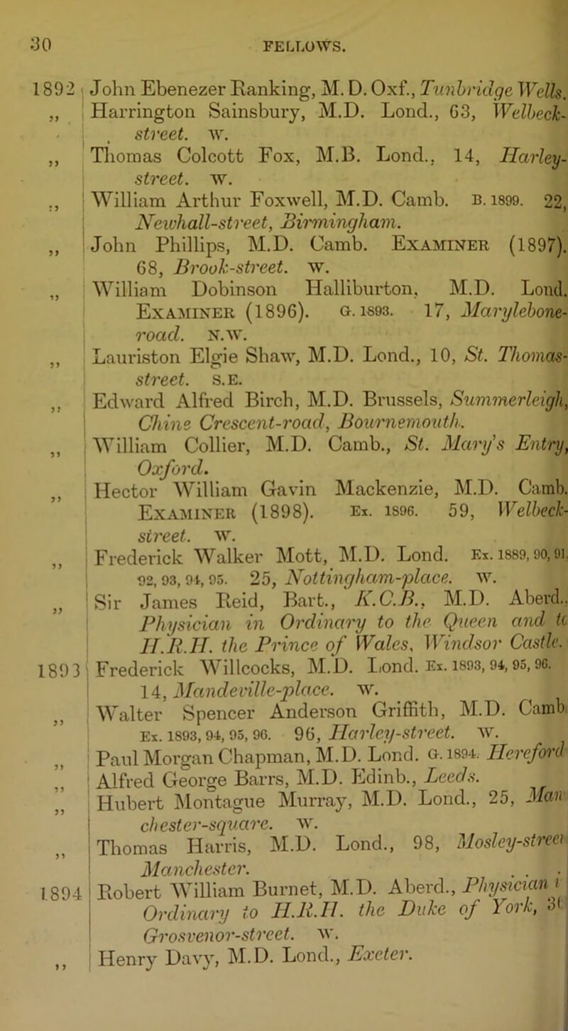 1892 51 51 5> 1> 5> 11 51 >> 1? 1893 >1 1894 1 1 John Ebenezer Ranking, M. D. Oxf., Tunbridge Wells. Harrington Sainsbury, M.D. Lond., G3, IVelbeck- stveet. w. Thomas Colcott Fox, M.B. Lond., 14, Ilarley- street. w. William Arthur Foxwell, M.D. Camb. b. 1899. 22, Neichall-street, Birmingham. John Phillips, M.D. Camb. Examiner (1897). 68, Brook-street, w. William Dobinson Halliburton, M.D. Loud. Examiner (1896). g. is93. 17, Marylebone- road. N.w. Lauriston Elgie Shaw, M.D. Lond., 10, St. Thomas- street. s.e. Edward Alfred Birch, M.D. Brussels, Summerlcigli, Chins Crescent-road, Bournemouth. William Collier, M.D. Camb., St. Marys Entry, Oxford. Hector William Gavin Mackenzie, M.D. Camb. Examiner (1898). Ex. is96. 59, Welbeck- street. w. Frederick WAlker Mott, M.D. Lond. Ex. 1889,90, oi. 92,93,9i, 95. 25, Nottingham-place. w. Sir James Reid, Bart., K.C.B., M.D. Abercl.. Physician in Ordinary to the Queen and tc IT.R.H. the Prince of Wales, Windsor Castle. Frederick Willcocks, M.D. Iiond. Ex. 1893, 94,95,96. 14, Mandeville-place. w. Walter Spencer Anderson Griffith, M.D. Camb; Ex. 1893,94,95,96. 96, Harley-street, w. Paul Morgan Chapman, M.D. Lond. g. 1894. Hereford Alfred George Barrs, M.D. Edinb., Leeds. Hubert Montague Murray, M.D. Lond., 25, Man ch ester-square, w. Thomas Harris, M.D. Lond., 98, Mosley-streei Manchester. . \ Robert William Burnet, M.D. Abercl., Physician i Ordinary to II.11. II. the Duke of York, of Grosvenor-street. w. Henry Davy, M.D. Lonch, Exeter.