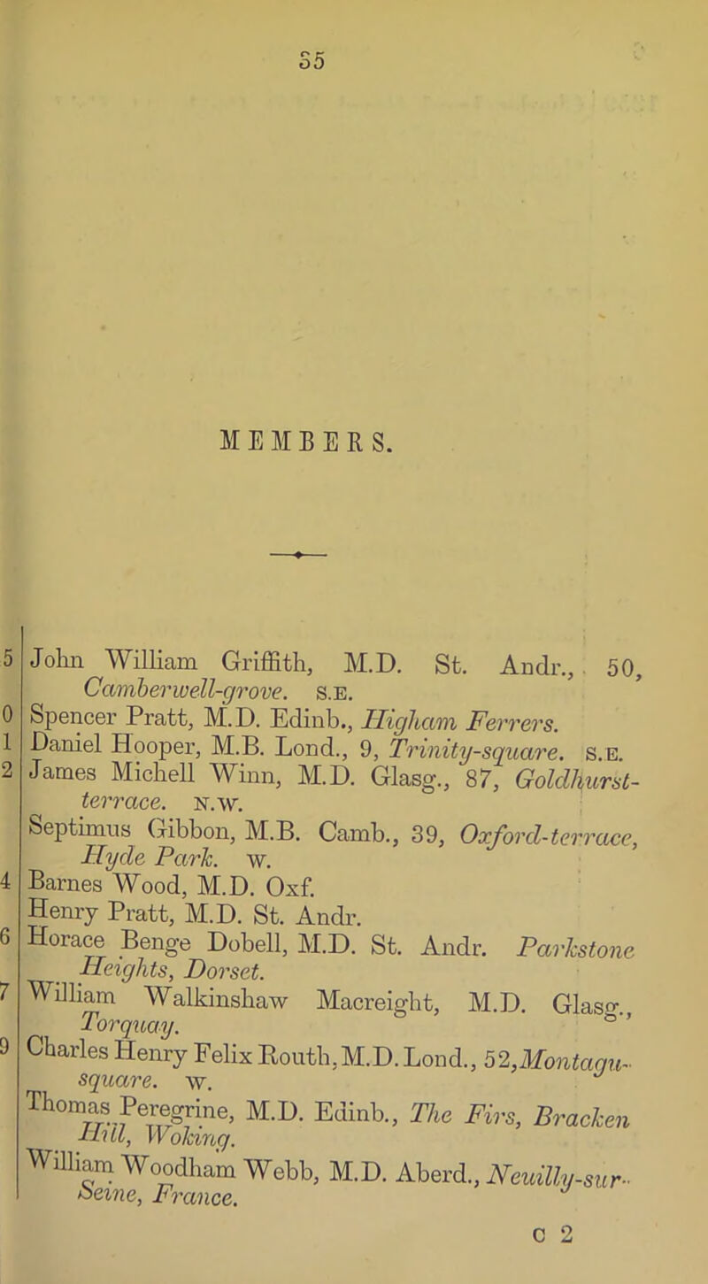 5 0 1 2 4 6 7 D John William Griffith, M.D. St. Andr., 50, Camber well-grove, s.e. Spencer Pratt, M.D. Edinb., Higha/m Ferrers. Daniel Hooper, M.B. Loud., 9, Trinity-square, s.e. James Michell Winn, M.D. Glasg., 87, Goldhurst- terrace. n.w. Septimus Gibbon, M.B. Camb., 39, Ox ford-terrace, Hyde Park. w. Barnes Wood, M.D. Oxf. Henry Pratt, M.D. St. Andr. Horace Benge Dobell, M.D. St. Andr. Parlcstone Heights, Dorset. William Walkinshaw Macreight, M.D. Glaso- Torquay. Charles Henry Felix Kouth,M.D. Bond., 52,Montagu- square, w. Thomas Peregrine, M.D. Edinb., The Firs, Bracken Hill, Woking. William Woodham Webb, M.D. Aberd, Neuilly-sur- Berne, France.