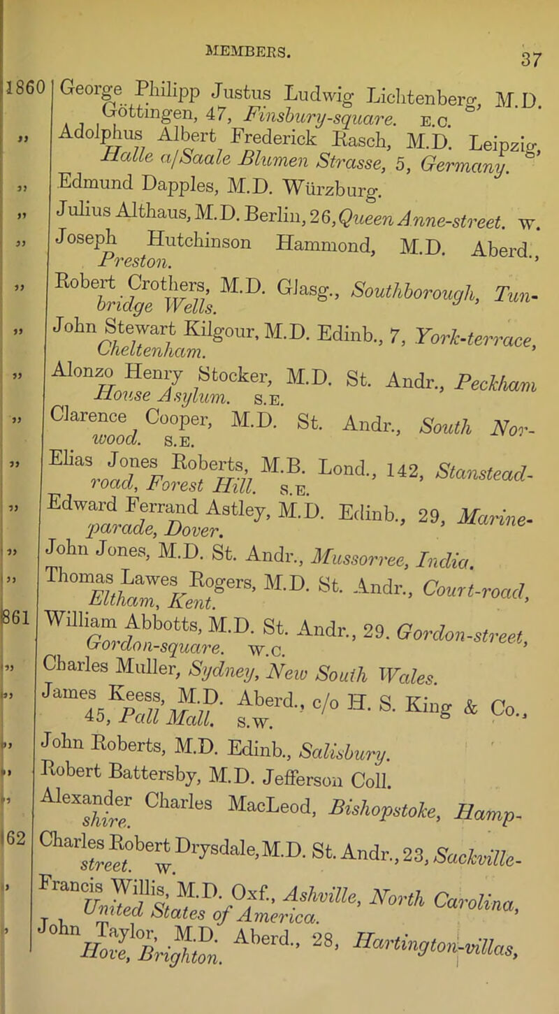 37 501 George Philipp Justus Ludwig Liclitenberg, M.D. Dottmgen, 47, Finsbury-square, e.c. Adolphus Albert Frederick Rasch, M.D. Leipzig, JrLalie a/Saale Blumen Strasse, 5, Germany. Edmund Dapples, M.D. Wurzburg. Julius Althaus, M.D. Berlin, 26,QueenAnne-street. w. Joseph Hutchinson Hammond, M.D. Aberd I Jrvcstou *5 rbt^feM'D' G,“*” ^uthlorouyh, Tm. J°hnaZnlml8°U1:' M'°- Edinb- 7' York-terrace, Alonzo Henry Stocker, M.D. St. Andr, Peckham Bouse Asylum, s.e. Clarence Cooper, M.D. St. Andr, South Nor- ivoocl. S.E. e“!^»msbe Lod rTsit.stley’M-D- Ed“b-’ 29> ***- John Jones, M.D. St. Andr, Mussorree, India. “aJ^SerS- M'°- 8t Andr- Court-road. rStf-i-fc Ad-’ 29- ^rdonstree,.. Charles Muller, Sydney, New South Wales JM tt:rd-c/o H-s- ***& c°- John Roberts, M.D. Edinb., Salisbury. Robert Battersby, M.D. Jefferson Coll. CI'al'leS MacLeod. Buhopstoke. Hamp- Ch“be^ Drysdale-M-D-St Andr, 23, SaokvilU- 1 ° nHotLfZ. Aberd- 28’ ^ron-uiUas,