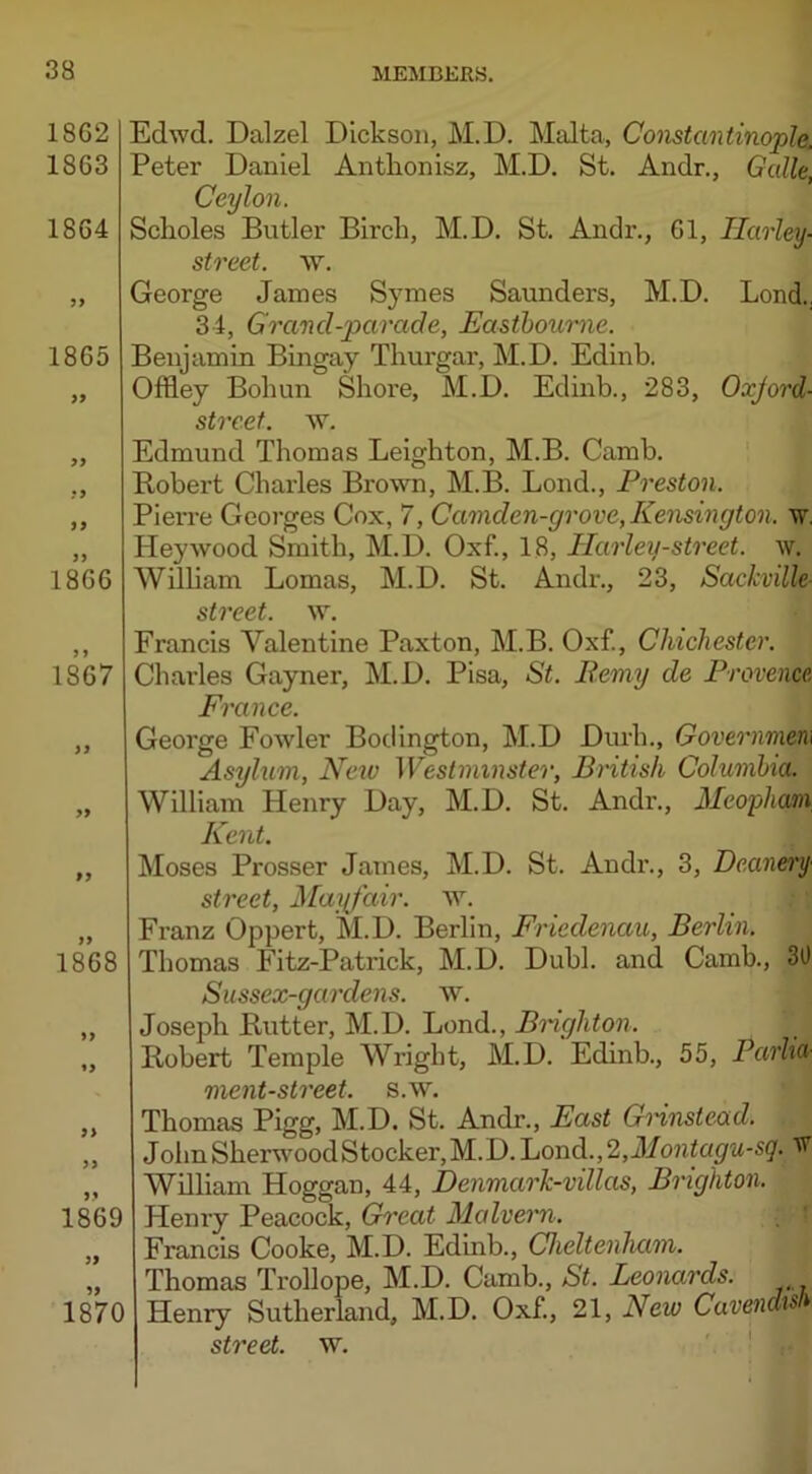 1862 1863 1864 yy 1865 >* yy yy yy 1866 1867 >> yy »y 1868 yy »> yy yy 1869 yy 1870 Edwd. Dalzel Dickson, M.D. Malta, Constantinople. Peter Daniel Anthonisz, M.D. St. Andr., Galle, Ceylon. Scholes Butler Birch, M.D. St. Andr., 61, Tlarley- street, w. George James Symes Saunders, M.D. Lond.. 34, Grancl-parade, Eastbourne. Benjamin Bingay Thurgar, M.D. Edinb. Offley Bohun Shore, M.D. Edinb., 283, Oxjord- street. w. Edmund Thomas Leighton, M.B. Camb. Bobert Charles Brown, M.B. Lond., Preston. Pierre Georges Cox, 7, Camden-grove, Kensington, w. ITeywood Smith, M.D. Oxf., 18, Harley-street, w. Wilham Lomas, M.D. St. Andr., 23, Sackville street, w. Francis Valentine Paxton, M.B. Oxf., Chichester. Charles Gayner, M.D. Pisa, St. Renxy de Provence France. George Fowler Bodington, M.D Durh., Government Asylum, New Westminster, British Columbia. William Henry Day, M.D. St. Andr., Meopham. Kent. Moses Prosser James, M.D. St. Andr., 3, Deanery■ street, Mayfair, w. Franz Oppert, M.D. Berlin, Friedenau, Berlin. Thomas Fitz-Patrick, M.D. Dubl. and Camb., 30 Sussex-gardens. w. Joseph Butter, M.D. Lond., Brighton. Bobert Temple Wright, M.D. Edinb., 55, Parlia- ment-street. s.w. Thomas Pigg, M.D. St. Andr., East GHnstead. John Sherwood Stocker, M. D. Lond., 2,Montagu-sq. W William Hoggan, 44, Denmark-villas, Brighton. Henry Peacock, Great Malvern. Francis Cooke, M.D. Edinb., Cheltenham. Thomas Trollope, M.D. Camb., St. Leonards. Henry Sutherland, M.D. Oxf, 21, New Cavendts street, w.