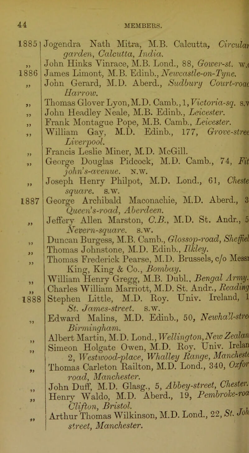 1885| 1886 99 99 99 99 1) 99 1887 99 9 9 1888 •»> >> * J 99 II Jogendra Nath Mitra, M.B. Calcutta, Circular garden, Calcutta, India. John Hinks Vinrace, M.B. Lond., 88, Gower-sl. w.( James Limont, M.B. Edinb., Newcastle-on-Tyne. John Gerard, M. D. Aberd., Sudbury Court-roai Harrow. Thomas Glover Lyon, M. D. Camb., 1, Victoria-sq. s.'v John Headley Neale, M.B. Edinb., Leicester. Fi-ank Montague Pope, M.B. Camb., Leicester. William Gay, M.D. Edinb., 177, Grove-stree Liverpool. Francis Leslie Miner, M.D. McGill. George Douglas Pidcock, M.D. Camb., 74, Fit johns-avenue. N.w. Joseph Henry Philpot, M.D. Lond., 61, Cheste square, s.w. George Archibald Maconachie, M.D. Aberd., 3 Queen's-road, Aberdeen. Jeffery Allen Marston, C.B., M.D. St. Audi-., 5 Nevern-square. s.w. Duncan Burgess, M.B. Camb., Glossop-road, Shefjiel Thomas Johnstone, M.D. Edinb., Ilkley. Thomas Frederick Pearse, M.D. Brussels, c/o Messi King, King & Co., Bombay. William ITenry Gregg, M.B. Dubl., Bengal Army. Charles William Marriott, M.D. St. Andr., Reading Stephen Little, M.D. Roy. Univ. Ireland, 1 St. James-street. s.w. Edward Malins, M.D. Edinb., 50, Newhall-stre< Birmingham. Albert Martin, M.D. Lond., Wellington,New Zecdan Simeon Holgate Owen, M.D. Roy. Univ. Irelan 2, Westrvood-place, Whalley Range, Manchesti Thomas Carleton Railton, M.D. Lond., 340, Oxfor road, Manchester. John Duff, M.D. Glasg., 5, Abbey-street, Chester. Henry Waldo, M.D. Aberd., 19, Pembroke-roa Clifton, Bristol. . Arthur Thomas Wilkinson, M.D. Lond., 22, St. Jon street, Manchester.