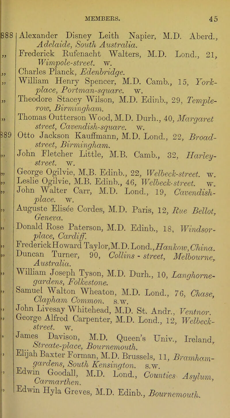 Alexander Disney Leith Napier, M.D. Aberd., Adelaide, South Australia. Frederick Bufenacht Walters, M.D. Lond., 21, Wimpole- street. w. Charles Planck, Edenbridge. William Henry Spencer, M.D. Camb., 15, York- place, Portman-square, w. Theodore Stacey Wilson, M.D. Edinb., 29, Temple- row, Birmingham. Thomas Outterson Wood, M.D. Durh., 40, Margaret street, Cavendish-square, w. Otto Jackson Kauffmann, M.D. Lond., 22, Broad- street, Birmingham. John Fletcher Little, M.B. Camb., 32, Harley- street. w. George Ogilvie, M.B. Edinb., 22, Welbeck-street. w. Leslie Ogilvie, M.B. Edinb., 46, Welbeck-street, w. John Walter Carr, M.D. Lond., 19, Cavendish- place. w. Auguste Elisee Cordes, M.D. Paris, 12, Rue Bellot, Geneva. Donald Bose Paterson, M.D. Edinb., 18, Windsor- place, Cardiff. Frederick Howard Taylor,M.D. Lond.,Hankow, China. Duncan Turner, 90, Collins - street, Melbourne, Australia. William Joseph Tyson, M.D. Durh., 10, Langhorne- gardens, Folkestone. Samuel Walton Wheaton, M.D. Lond., 76, Chase, Clapham Common, s.w. John Livesay Whitehead, M.D. St. Andr., Venlnor. George Alfred Carpenter, M.D. Lond., 12, Welbeck- street. w. James Davison, M.D. Queen’s Univ., Ireland, ^ Streate-place, Bournemouth. Elijah Baxter Forman, M.D. Brussels, 11, Bramham- gardens, South Kensington, s.w. Edwm Goodall, M.D. Lond., Counties Asylum Carmarthen. Edwin Hyla Greves, M.D. Edinb., Bournemouth.