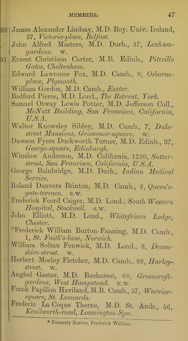 DO James Alexander Lindsay, M.D. Hoy. Univ. Ireland, 37, Victoria-place, Belfast. John Alfred Masters, M.D. Durh., 57, Lexham- gardens. w. 91 Ernest Christison Carter, M.B. Edinb., Pitiville Gates, Cheltenham. Edward Lawrence Fox, M.D. Camb., 9, Osborne- place, Plymouth. William Gordon, M.D. Camb., Exeter. Bedford Pierce, M.D. Lond., The Retreat, York. Samuel Otway Lewis Potter, M.D. Jefferson Coll., McNutt Building, San Francisco, California U.S.A. Walter Knowsley Sibley, M.D. Camb., 7, Duke- street Mansions, Grosvenor-square. w. Dawson Fyers Duckworth Turner, M.D. Edinb., 37, George-square, Edinb urgh. Winslow Anderson, M.D. California, 1220, Sutter- street, San Francisco, California, U.S.A. George Bainbridge, M.D. Durh., Indian Medical Service. Boland Danvers Brinton, M.D. Camb., 8, Queen’s- gate-terrace. s.w. Frederick Foord Caiger, M.D. Lond., South Western Hospital, Stockwell. s.w. John Elliott, M.D. Lond., Whitefricirs Lodge, Chester. 'Frederick William Burton-Fanning, M.D. Camb., 1, St. Faith’s-lcine, Norwich. William Soltau Fenwick, M.D. Lond., 8, Devon- shire-street. w. Herbert Morley Fletcher, M.D. Camb., 98, Harley- street, w. Anghel Gaster, M.D. Bucharest, 68, Greener oft- gardens, West Hampstead, n.w. Fiank Papillon Haviland, M.B. Camb., 57, Warrior- square, St. Leonards. Frederic La Coque Thorne, M.D. St. Audi* *., 56, Kenilworth-road, Leamington Spa. * Formerly Burton, Frederick William.