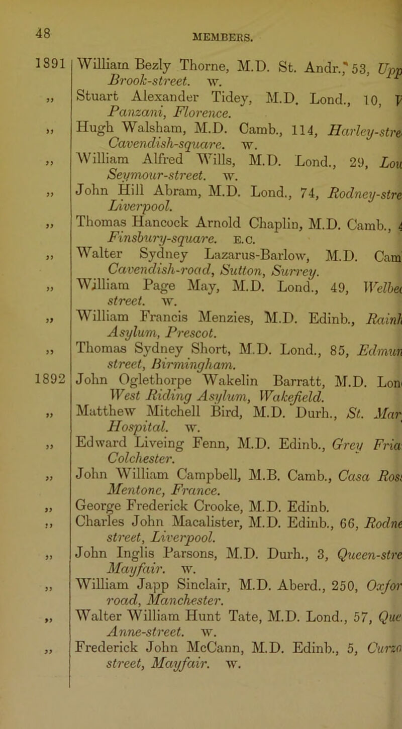 1891 99 99 99 99 99 99 99 99 99 1892 99 99 99 99 !9 99 99 99 99 William Bezly Thorne, M.D. St. AndrJ 53, Upp Brook-street, w. Stuart Alexander Tidey, M.D. Bond., 10, V Panzani, Florence. Hugh Walsham, M.D. Camb., 114, Harley-stm Cavendisli-square. w. William Alfred Wills, M.D. Bond., 29, Zom Seymour-street. w. John Hill Abram, M.D. Bond., 74, Rodney-stre Liverpool. Thomas Hancock Arnold Chaplin, M.D. Camb., 4 Finsbimy-square. E.c. Walter Sydney Bazarus-Barlow, M.D. Cam Cavendish-road, Sutton, Surrey. William Page May, M.D. Bond., 49, Welbei street, w. William Francis Menzies, M.D. Edinb., Rainh Asylum, Prescot. Thomas Sydney Short, M.D. Bond., 85, Fdmun street, Birmingham. John Oglethorpe Wakelin Barratt, M.D. Bom West Riding Asylum, Wakefield. Matthew Mitchell Bird, M.D. Durh., St. Mar Hospital, w. Edward Biveing Fenn, M.D. Edinb., Grey Fria Colchester. John William Campbell, M.B. Camb., Casa Rosi Mentone, France. George Frederick Crooke, M.D. Edinb. Charles John Macalister, M.D. Edinb., 66, Rodnt street, Liverpool. John Inglis Parsons, M.D. Durh., 3, Queen-stre Mayfair, w. William Japp Sinclair, M.D. Aberd., 250, Oxfor road, Manchester. Walter William Hunt Tate, M.D. Bond., 57, Que Anne-street. w. Fi’ederick John McCann, M.D. Edinb., 5, Curzo street, Mayfair, w.