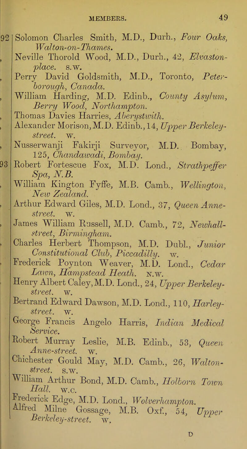 92 Solomon Charles Smith, M.D., Durh., Four Oaks, Wal ton-on- Thames. , Neville Thorold Wood, M.D., Durh., 42, Elvaston- place. s.w. , Perry David Goldsmith, M.D., Toronto, Peter- borough, Canada. , William Harding, M.D. Edinb., County Asylum, Berry Wood, Northampton. , Thomas Davies Harries, Aberystwith. , Alexander Moi’ison,M.D. Edinb., 14, Upper Berkeley■■ street, w. , Nusserwanji Fakirji Surveyor, M.D. Bombay, 125, Chandawadi, Bombay. 93 Bobert Fortescue Fox, M.D. Lond., Strathpeffer Spa, N.B. , William Kington Fyffe, M.B. Camb., Wellington, New Zealand. , Arthur Edward Giles, M.D. Lond., 37, Queen Anne- street, w. > James William Bussell, M.D. Camb., 72, Newhall- street, Birmingham. , Charles Herbert Thompson, M.D. Dubl., Junior Constitutional Club, Piccadilly, w. - Frederick Poynton Weaver, M.D. Lond., Cedar Lawn, Hampstead Heath, n.w. ' Henry Albert Caley,M.D. Lond., 24, Upper Berkeley- street. w. Bertrand Edward Dawson, M.D. Lond., 110, Harley- street. w. George Francis Angelo Harris, Indian Medical Service. Robert Murray Leslie, M.B. Edinb., 53, Queen Anne-street. w. Chichester Gould May, M.D. Camb., 26, Wcdton- street. s.w. William Arthur Bond, M.D. Camb., Ilolborn Toivn Hall. w.c. Frederick Edge, M.D. Lond., Wolverhampton. Alfred Milne Gossage, M.B. Oxf., 54, Umer Berkeley-street, w. D