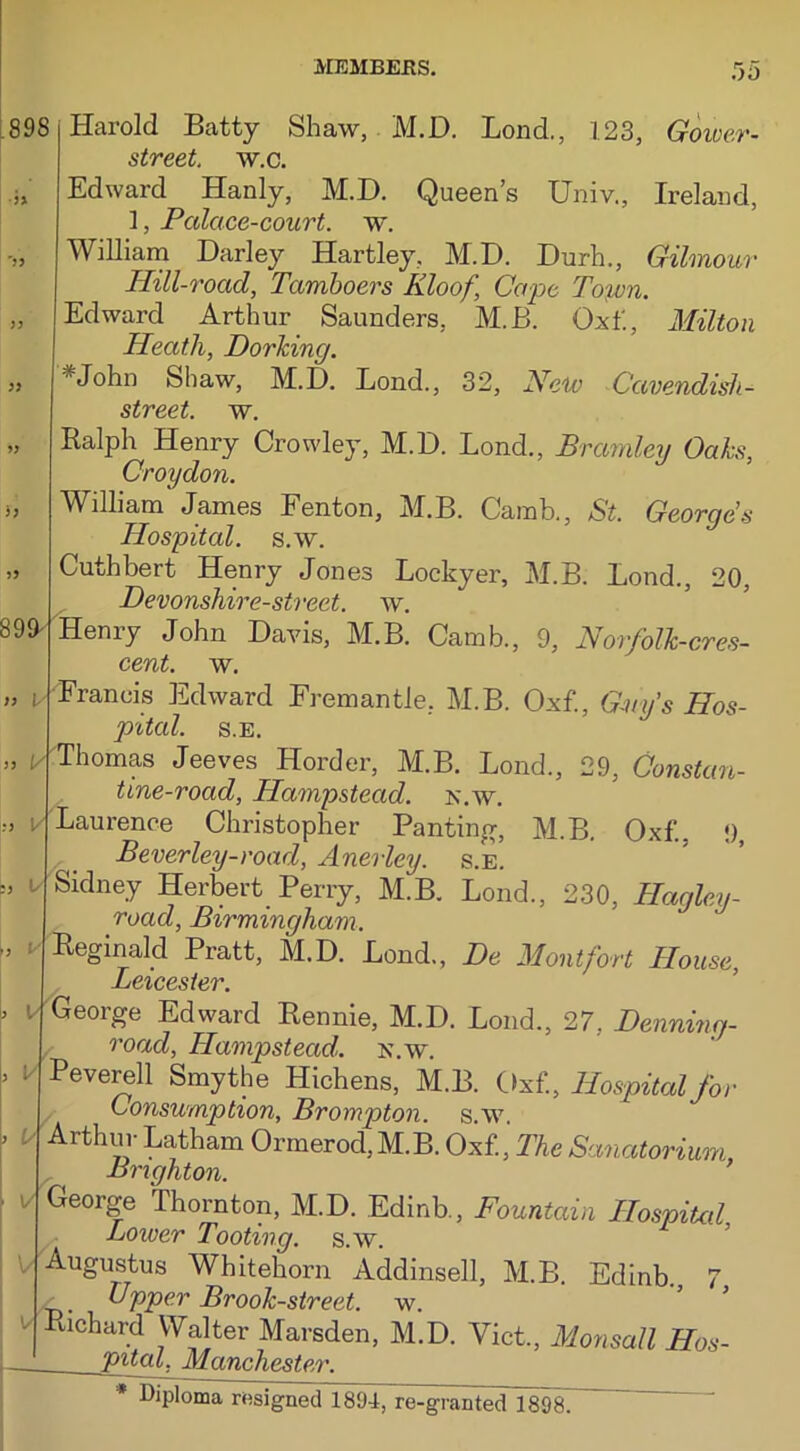 898 899- )> i y :> l 9 l/ Harold Batty Shaw, M.D. Bond., 123, Gower- street. w.c. Edward Hanly, M.D. Queen’s Univ., Ireland, 1, Palace-court, w. William Darley Hartley, M.D. Durh., Gilmour Hill-road, Tcimboers Kloof, Cape Town. Edward Arthur Saunders, M.B. Oxf, Milton Heath, Dorking. 'John Shaw, M.D. Bond., 32, New Cavendish- street. w. Ralph Henry Crowley, M.D. Bond., Bramley Oaks, Croydon. William James Fenton, M.B. Carab., St. George's Hospital, s.w. Cuthbert Henry Jones Bockyer, M.B. Bond., 20, Devonshire-street. w. Heniy John Davis, M.B. Oamb., 9, Norfolk-cres- cent. w. Francis Edward Fremantle, M.B. Oxf, Guy's Hos- pital. S.E. Thomas Jeeves Horder, M.B. Bond., 29, Constan- tine-road, Hampstead, k.w. Laurence Christopher Panting, M.B. Oxf., 9, Beverley-road, Anerley. s.e. Sidney Herbert Perry, M.B. Bond., 230, Hagley- roctd, Birmingham. Reginald Pratt, M.D. Bond, De Mont fort House, Leicester. George Edward Rennie, M.D. Bond, 27, Denninn- road, Hampstead, k.w. Peverell Smythe Hichens, M.B. Oxf, Hospital for Consumption, Brompton. s.w. Arthur Batham Ormerod,M.B. Oxf, The Sanatorium r Brighton. ’ George Thornton, M.D. Edinb, Fountain Hospital Lower Tooting, s.w. Augustus Whitehorn Addinsell, M.B. Edinb. 7 Upper Brook-street, w. Richard Walter Marsden, M.D. Viet, Monsall Hos- pital, Manchester.