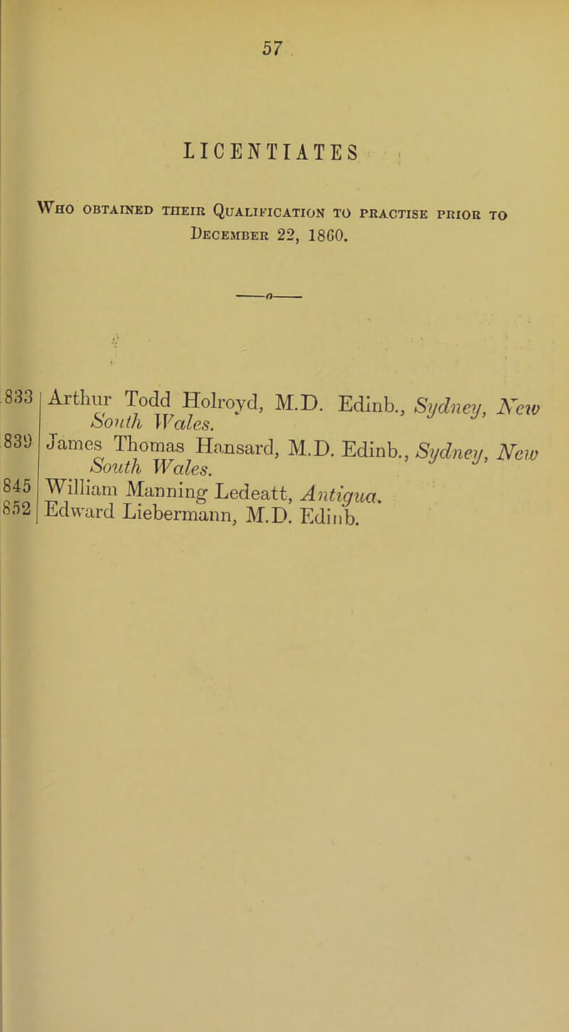 LICENTIATES Who obtained their Qualification to practise prior to December 22, I860. O• 833 839 845 852 Arthur Todd Holroyd, M.D. Edinb., Sydney, New South Wales. James Thomas Hansard, M.D. Edinb., Sydney, New South Wales. William Manning Ledeatt, Antigua. Edward Liebermann, M.D. Edinb.