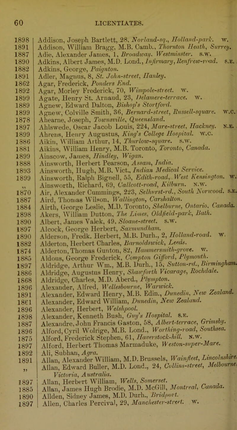 1898 1891 1887 1890 1882 1891 1862 1892 1899 1889 1899 1878 1897 1899 1886 1881 1899 1888 1893 1899 1870 1887 1884 1898 1890 1897 1890 1882 1874 1885 1897 1886 1868 1896 1891 1861 1896 1898 1887 1896 1875 1897 1892 1891 1897 1885 1890 1897 Addison, Joseph Bartlett, 28, Norland-sq., Ilolland-park. w. Addison, William Bragg, M.B. Cumb., Thornton Heath, Surrey. Adie, Alexander .James, 1, Broadway. Westminster, s.w. Adkins, Albert James, M.D. Loud., Injirmary, RenJrew-road. s.e. Adkins, George, Paignton. Adler, Magnus, 8, St. John-street, Hanley. Agar, Frederick, Ponders End. Agar, Morley Frederick, 70, Wimpole-street. w. Agate, Henry St. Arnaud, 23, Delamere-terrace. w. Agnew, Edward Dalton, Bishop's Stortfoul. Agnew, Colville Smith, 36, Bernard-street, Russell-square. w.C. Ahearne, Joseph, Townsville, Queensland. Ahlswede, Oscar Jacob Louis, 224, Mare-street, Hackney, n.e. Ahrens, Henry Augustus, King's College Hospital. W.C. Aikin, William Arthur, 14, Thurlow-square, s.w. Aikins, William Henry, M.B. Toronto, Toronto, Canada. Aiuscow, James, Hindley, Wigan. Ainsworth, Herbert Pearson, Assam, India. Ainsworth, Hugh, M.B. Viet., Indian Medical Service. Ainsworth, Ralph Bignell, 55, Edith-road, IPest Kensington, w. Ainsworth, Richard, 69, Callcott-road, Kitburn. N.w. Air, Alexander Cummings, 223, Selhurst-rd., South Norwood. S.E. Aird, Thomas Wilson, Wallington, Carslialton. Airtli, George Leslie, M.D. Toronto, Shelburne, Ontario. Canada. Akers, William Dutton, The Limes, Oldfield-park, Bath. Albert. James Valek, 49, Sloane-street. s.w. Alcock, George Herbert, Samiundham. Alderson, Fredk. Herbert, M.B. Durh., 2, Holland-road. w. Alderton, Herbert Charles, Barrwldswick, Leeds. Alderton, Thomas Gunton, 82, Hammersmith-grove, w. Aldous, George Frederick, Compton Gifford, Plymouth. Aldridge, Arthur Wm., M.B. Durh., 15, Sutton-rd., Birmingham. Aldridge, Augustus Henry, Shawforth Vicarage, Rochdale. Aldridge, Charles, M.D. A'berd., Plympton. Alexander, Alfred, Wellesbourne, Warwick. Alexander, Edward Henry, M.B. Edin., Dunedin, New Zealand. Alexander, Edward William, Dunedin, New Zealand. Alexander, Herbert, Welshpool. Alexander, Kenneth Bush, Guy's Hospital, s.e. Alexandre, John Francis Gaston, 58, Albert-terrace, Grimsby. Alford,Cyril Wolrige, M.B. Lond., Worthing-road, Southsea. Alford, Frederick Stephen, 61, Ilaverstock-hill. n.w. Alford, Herbert Thomas Marmaduke, Weston-super-Mare. Ali, Subhan, Agra. , ,. Allan, Alexander William, M.D. Brussels, Wainfleet, Lincolnshire. Allan, Edward Buller, M.D. Lond., 24, Collins-street, Melbourne. Victoria, A ustralia. Allan, Herbert William, Wells, Somerset. Allan, James Hugh Brodie, M.D. McGill, Montreal, Canada. Allden, Sidney James, M.D. Durh., Bridport. Allen, Charles Percival, 29, Manchester-strcet. w.