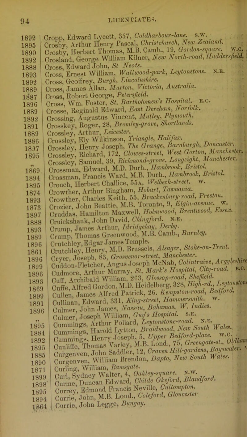 Cropp, Edward Lycett, 357, Coldharbour-lane. s.w. Crosby Arthur Ilenry Pascal, Christchurch, New Zealand. Crosby, Herbert Thomas, M.B. Camb., 19 Gordon-sqmre. w.c. Crosland, George William Kilner, New North-road, Huddersfield. Cross, Edward John, St Neots. Cross, Ernest William, Wall wood-park, Leytonstone. n.e. Cross’, Geoffrey, Burgh, Lincolnshire. Cross, James Allan, Murton, Victoria, Australia. Cross, Robert George, Petei-sficld. Cross Wm. Foster, St. Bartholomew s Hospital. E.c. Crosse, Reginald Edward, East Dereham, Norfolk. Crossing, Augustus Vincent, Malley, Plymouth. Crosskey, Roger, 28, Bromley-grove, bhortlands. Crossley, Arthur. Leicester. Crosslev, Ely Wilkinson, Triangle, Halifax. Crossley. Ilenry Joseph, The Grange, Barnburgh, Doncaster. Crossley, Richard, 172, Clowes-street, West (, or ton, Manchester. Crossley Samuel, 39, Riclunond-grove, Longsight, Manchester. Crossman, Edward, M.D. Durh Hambrook, Bristol Crossman, Francis Ward, M.B. Durh., Hambrook, Bristol. Crouch, Herbert Challice, 55a, Welbeck-street. w. Crowther, Arthur Bingham, Hobart, Tasmania. Crowther, Charles Keith, 55, Brackenbnry-road, Preston. Cro/.ier, John Beattie, M.B. Toronto, 9, Elgtn-avenue. w. Cruddas. Hamilton Maxwell, Holmmood, Brentwood, Essex. Cruickshank, John David, Chingford. n.e. Crump, James Arthur, Tdridgehay, Derby. Crump, Thomas Greenwood, M.B. Gamb., Burnley. Crutchley, Edgar James Temple. Crutchley, Henry, M.D. Brussels. Alsager, S oke-on-Tient. Over Joseph, 83, Grosvenor-street, Manchester. Cuddon-Fletcher, Angus Joseph McNab, Cohntirawe, Arji'eshp Cudmore, Arthur Murray, St, Marks Hospital, City-ioai. f'nff Archibald William, 203, Glossop-mad, Sheffield. S;Sw«, M.D. Heidelberg, 828, Byl-rd. Cullen, James Alfred Patrick, 26. Kempst on-road, Bcdfoid. Cullinan, Edward, 331. King-street Hamnwrmith. w. Culmer, John James, Nassau, Bahamas. W . Indies. Culmer, Joseph William, Guy's Hospital, s.e. Cummings, Arthur Pollard, Leytonstone-road. n.e. Cummin'os Harold Lytton, Braidwood, New South II ale.. Curling, William, Ramsgate. r.iri Sydney Walter, 4, Oakley-square. N.w. Curme, Duncan Edward, Childe Okeford, Blandfon . Currey, Edmond Francis Neville, Cullompton. Currie, John, M.B. Loud., Coleford, Gloucester Currie, John Legge, Bungay.