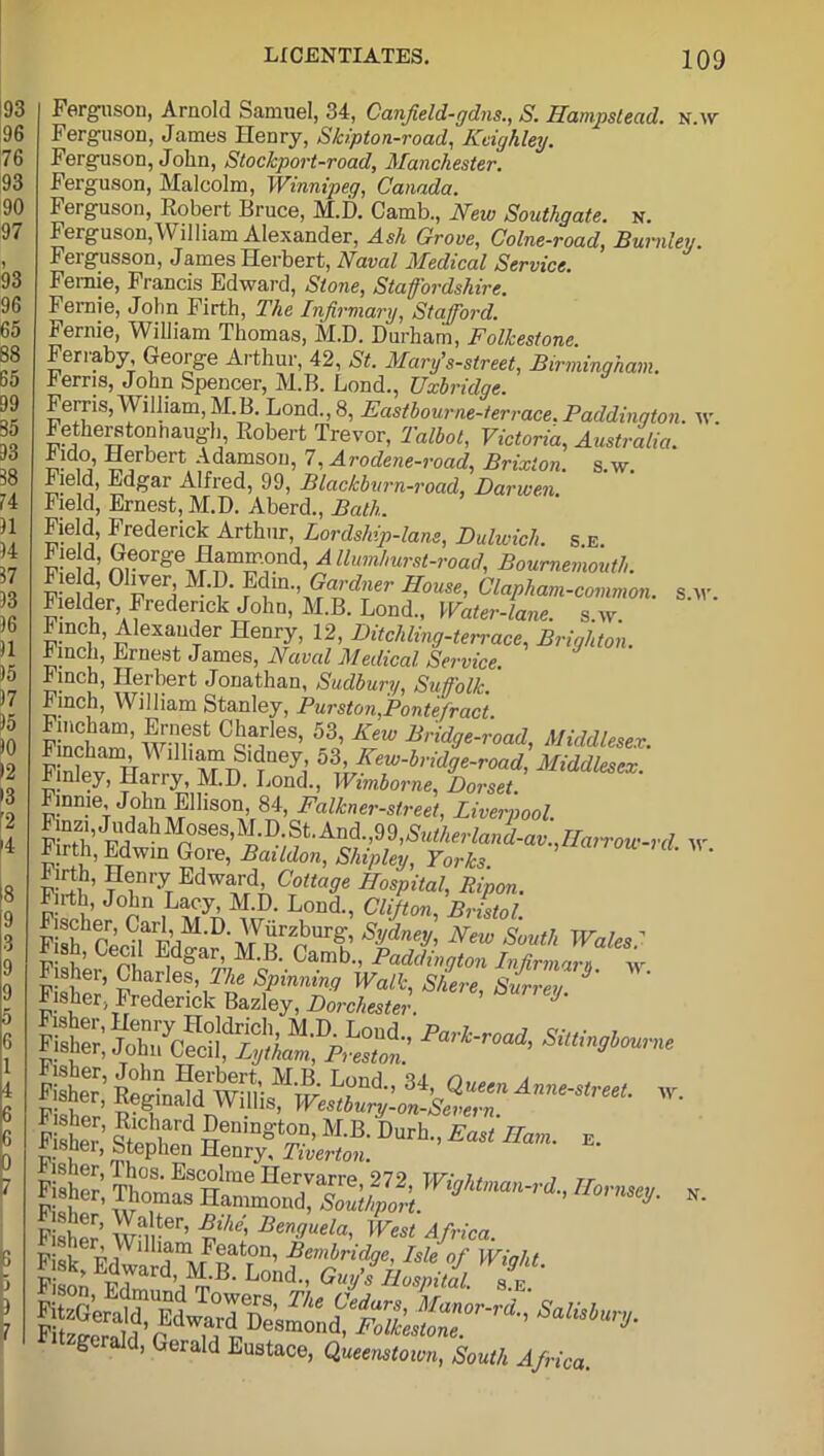Ferguson, Arnold Samuel, 34, Canfield-gdns., S. Hampstead, n.w Ferguson, James Henry, Skipton-road, Keighley. Ferguson, John, Stochport-road, Manchester. Ferguson, Malcolm, Winnipeg, Canada. Ferguson, Robert Bruce, M.D. Camb., New Southgate, n. Ferguson,William Alexander, Ash Grove, Colne-road, Burnley Fergusson, James Herbert, Naval Medical Service. Femie, Francis Edward, Stone, Staffordshire. Fernie, John Firth, The Infirmary, Stafford. Fernie, William Thomas, M.D. Durham, Folkestone. Feriaby, George Arthur, 42, St. Mary’s-street, Birmingham• herris, John Spencer, M.B. Lond., Uxbridge. Ferris,William,M.B. Lond., 8, Easthourne-terrace. Paddington. w. Fetherstonnaugh, Robert Trevor, Talbot, Victoria, Australia. lido, Herbert Adamson, 7, Arodene-road, Brixion. s.w. Field, Edgar Alfred, 99, Blackburn-road, Darwen. Field, Ernest, M.D. Aberd., Bath. Field, Frederick Arthur, Lordship-lam, Dulwich, s e. Fie d, George Hammond, A llumhurst-road, Bournemouth. Fie d, Oliver M.D. Edm., Gardner House, Clapham-common. s w Fielder Frederick John, M.B. Lond., Water-lane, s w Finch, Alexander Henry, 12, Bit elding-terrace, Brighton. hincli, Ernest James, Naval Medical Service. Finch, Herbert Jonathan, Sudbury, Suffolk. hinch, William Stanley, Purston,Pontefract. “am’ C5aJles. 53, New Bridge-road, Middlesex. lllla™Si(!eh 53> Eeiu-bridge-road, Middlesex. Finley, Harry, M.D. Lond., Wimborne, Dorset. Finnie John Edison, 84, Falkner-street, Liverpool. FirHi,'F!fa^^p)SeS,^D ^'/?t'And',99,'^M^sr^a”^'av-)^?T°w!-rd w Firth, Edwin Gore, Baildon, Shipley, Yorks. ' ' Firth, Henry Edward, Cottage Hospital, Ripon. Fn-th, John Lacy, M.D. Lond., Clifton, Bristol Fish1 Cecda Fd o1'D' At r)Ur^ Sydney' New Sinith Wales? Iish, Lee 1 Edgar, M.B. Camb., Paddington Infirmam w S3S fcrs “■ D*> *- - Sn “•’ W’tiosritk £ Fitzgerald, Gerald Eustace, Queenstown, South Afri me w. N. nca.