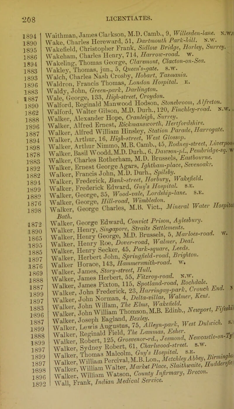 1894 1890 1895 1886 1894 1883 1893 1896 1883 1887 1890 1862 1888 1896 1887 1894 1898 1878 1S88 1895 138: 189: 189! 188! 1871 189! 187 189 186 189 188 189 187 186 188 188 18S 18£ 188 18! 188 18! 18! 18! 18' 18 18 ift N.W. aithman, James Clarkson, M.D. Camb., 9, II illesden-lane. ake, Charles Hereward, 51, Dartmouth Park-hill. n.w. ake’field, Christopher Frank, Sallow Bridge, Horley, Surrey. akeliam, Charles Henry, 714, Harrow-road. w. akeling. Thomas George, Claremont, Clacton-on-Sea. akley, Thomas, jnn., 5, Queen s-gate. s.iv. alcli, Charles Nash Crosby, llohart, Tasmania. aldron, Francis Thomas, London Hospital, e. aldy, John, Green-park, Darlington. ale, George, 133, High-street Croydon 'alford Reginald Manwood Hodson, Stonebroom, A Ifrclon. ralford’ Walter Gilson, M.D. Durli., 120, Finchley-road. n.w. . ralker, Alexander Hope, Cranleigh, Surrey. talker, Alfred Ernest, Rickmanswortli, Hertfordshire. Talker, Alfred William Hinsley, Station Parade, Harrogate. Talker, Arthur, 16, High-street, West. Glossop. talker Arthur Nimmo, M.B. Camb., 4a, Rodney-street, Liverpool Talker. Basil Woodd.M.D. Durli., 6, Dawson-pl., PembndgeseA w Talker, Charles Rotherham, M.D. Brussels, Eastbourne. Talker, Eruest George Agars, Ightham-place, Sevenoaks. Talker, Francis John, M.D. Durh., Spilsby. Talker, Frederick, Bank-street, Horbury, Wakefield. Talker, Frederick Edward, Guy's Hospital, s.e. \ralker, George, 35, Wood-vale, Lordship-lane, s.x. Talker. George, Hill-road, Wimbledon. Valker, George Charles, M.B. Viet., Mineral Water Hospital Valker, George Edward, Convict Prison, Aylesbury. Valker. Henry, Singapore, Straits Settlements. Valker, Henry George, M.D. Brussels, a, Mat loes-ioad. Valker, Henry Roe, Dover-road, Walmer, Deal. Valker, Henry Seeker, 45, Park-square, Eeeds. Valker, Herbert John, Springfield-road, Brighton. Valker Horace, 143, Hammersmith-road. w. Valker, Janies, Story-street, Hull. Valker, James Herbert, 55, Fitzroy-road. N.w. Walker, James Pixton, 115, Spotland-road, Rochdale. Walker, John Frederick, 23, Harringay-park, Crouch End. Walker, John Norman, 4, Delta-villas, Walmer, Ken . Walker, John Wiliam, The Elms, W akefield. Walker. John William Thomson, M.B. Edmb., Newport, TiJ Walker, Joseph Eagland, Bexley. _ . . , „ Walker, Lewis Augustus, 75, Alleyn-park, B es u u WolUpr Reginald Kicld, The JjMihhcis, Ji*sli€i. Walker* Rob« 125, sU-ri, immt, *m~*~*l Walker Sydne^ Robert, 61, Charlwmd-sM 8.w. all, Frank, Indian Medical Service.