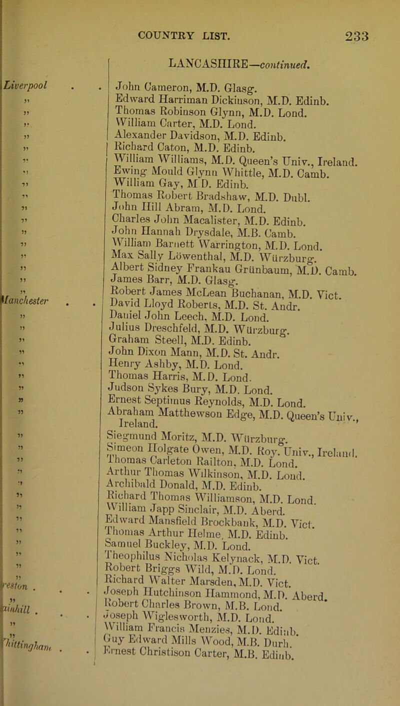 LANCASHIRE—continued. John Cameron, M.D. Glasg. Edward Harriman Dickinson, M.D. Edinb. Thomas Robinson Glynn, M.D. Lond. William Carter, M.D. Lond. Alexander Davidson, M.D. Edinb. Richard Caton, M.D. Edinb. William Williams, M.D. Queen’s Univ., Ireland. Ewing Mould Glynn Whittle, M.D. Camb. William Gay, M D. Edinb. Thomas Robert Bradshaw, M.D. Dubl. John Hill Abram, M.D. Lond. Charles John Macalister, M.D. Edinb. John Hannah Drysdale, MB. Camb. William Barnett Warrington, M.D. Lond. Max Sally Lowenthal, M.D. Wurzburg. Albert Sidney Frankau Grunbaum, M°D. Camb James Barr, M.D. Glasg. Robert James McLean Buchanan, M.D. Yict. David Lloyd Roberts, M.D. St. Andr. Daniel John Leech, M.D. Lond. Julius Dreschfekl, M.D. WUrzbur^. Graham Steell, M.D. Edinb. John Dixon Mann, M.D. St. Andr. Henry Ashby, M.D. Lond. Thomas Harris, M.D. Lond. Judson Sykes Bury, M.D. Lond. Ernest Septimus Reynolds, M.D. Lond. Abraham Matthewson Edge, M.D. Queen’s Univ Ireland. ’’ Siegmund Moritz, M.D. Wurzburg. Simeon ITolgate Owen, M.D. Roy. Univ., Ireland 1 nomas Carleton Railton, M.D. Lond. Arthur Thomas Wilkinson, M.D. Lond Archibald Donald, M.D. Edinb. Richard Thomas Williamson, M.D. Lond. William Japp Sinclair, M.D. A herd. Edward Mansfield Brockbauk, M.D. Yict Thomas Arthur Helme M.D. Edinb Samuel Buckley, M.D. Loud. Theophilus Nicholas Kelynack, M D Yict Robert Briggs Wild, M.D. Lond. Richard Walter Marsden,M.D. Viet. Joseph Hutchinson Hammond, M.D. Aberd Robert Charles Brown, M.B. Lond. Joseph Wiglesworth, M.D. Lond. William Francis Menzies, M.D. Edinb Guy Edward Mills Wood, M.B. Durh Ernest Christison Carter, M.B. Edinb