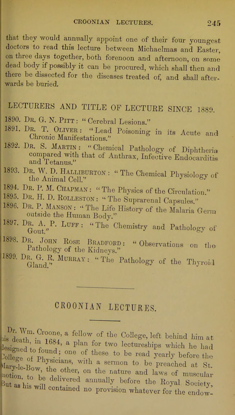 that they would annually appoint one of their four youngest doctors to read this lecture between Michaelmas and Easter, on three days together, both forenoon and afternoon, on some dead body if possibly it can be procured, which shall then and there be dissected for the diseases treated of, and shall after- wards be buried. LECTURERS AND TITLE OF LECTURE SINCE 1880. 1890. Dr. G. N. Pitt : “ Cerebral Lesions.” 1891. Dr. T. Oliver : “ Lead Poisoning in its Acute and h Ann Chronic Manifestations.’ I; 1892. Dr. S. Martin : “ Chemical Pathology of Diphtheria and tetanus ”h ^ °f Authrax’ Infective Endocarditis 1893' DLwintSceY”RT0N: “TheChe”ical l™4’ S*' !; M' Chapma;,; “The Physios of the Circulation. I’' H- D- R°lleston: “The Suprarenal Capsules.” 1896. Dr. P. Manson : “ The Life History of the Malaria Germ outside the Human Body.” 18J7. Dr.^A.^P. Luff: “The Chemistry and Pathology of U898. Er .John Rose Bradford.- “Observations on the ! Pathology of the Kidneys.” 18' DGlan<l“' MUERAY : “Tlie Pa,ll“1»gy of the Thyroi.l CR00NIAN LECTURES. iis d A**'ClTe’ a feI1°W °f the ColleSe’left behind Jhim at lesi^ed ’to^ a Pkn f°r tW° lectureshiPs ™hich he had lolWe of ph ? °ne ,theSe t0 be read ^earl>’ before the Liry-le Bow^^ 8enn°n to be P^ched at St. notion toT I®,0 ^ °n the r,atm'e and laws of muscular But as hi ° n dellVered anuua% before the Royal Society his will contamed no provision whatever for the endow-