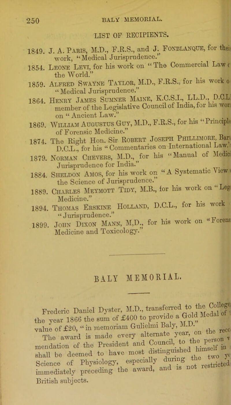 BALY MEMORIAL. LIST OF RECIPIENTS. 1849. J. A. Paris, M.D., F.R.S., and J. Fonblanque, for the: -work, “ Medical Jurisprudence.” 1854 Leone Levi, for his work on “ The Commercial Law c the World.” . | 1859. Alfred Swayne Taylor, M.D., F.R.S., for his work o “Medical Jurisprudence.” 1864. Henry James Sumner Maine, K.C.S.I., LL.D., D.C.L! member of the Legislative Council of India, for his wor on “ Ancient Law.” _ I 1869. William Augustus Guy, M.D., F.R.S., for his “ Principln of Forensic Medicine.” j 1874. The Right Hon. Sir Robert Joseph Phillimore, Bar. D.C.L., for his “Commentaries on International Law. 1879. Norman Chevers, M.D., for his “Manual of Medici Jurisprudence for India.” _ 1884. Sheldon Amos, for his work on “A Systematic \ iewv the Science of Jurisprudence.” 1889. Charles Meymott Tidy, M.B., for his work on “Leg Medicine.” I 1894. Thomas Erskine ^ Holland, D.C.L., for his wor! “Jurisprudence.” 1899. John Dixon Mann, M,D., for his work on ‘ oiens Medicine and Toxicology. BALY MEMORIAL. Frederic Daniel Dyster, M.D., transferred to the Cdlege the year 13GB the sum of £400 to provide a Gold Medal value of £20, “in raemonam Gulielml Baly, .1. • ^ The award is made every alternate y , q ^ mendation of the President and Council,_ to P .q shall be deemed to have most distinguish^ In Science of Physiology, especially duirng th immediately preceding the awaid, anc British subjects.