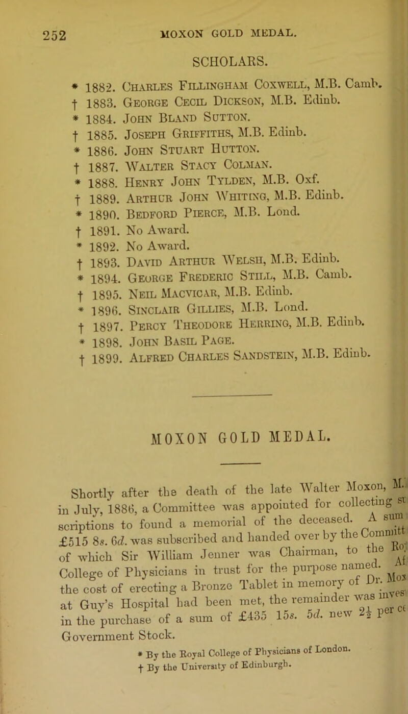 SCHOLARS. * 1882. Charles Fillingham Coxwell, M.B. Camb. | 1883. George Cecil Dickson, M.B. Edinb. * 1884. John Bland Sutton. f 1885. Joseph Griffiths, M.B. Edinb. * 1886. John Stuart Hutton. f 1887. Walter Stacy Colman. * 1888. Henry John Tylden, M.B. Oxf. f 1889. Arthur John Whiting, M.B. Edinb. * 1890. Bedford Pierce, M.B. Lond. f 1891. No Award. * 1892. No Award. f 1893. David Arthur Welsh, M.B. Edinb. * 1894. George Frederic Still, M.B. Camb. f 1895. Neil Macvicar, M.B. Edinb. * 1896. Sinclair Gillies, M.B. Lond. | 1897. Percy Theodore Herring, M.B. Edinb. * 1898. John Basil Page. ■f 1899. Alfred Charles Sandstein, M.B. Edinb. MOXON GOLD MEDAL. Shortly after the death of the late Walter Moxon, . in July, 1886, a Committee was appointed for collecting scriptions to found a memorial of the deceased. A sum £515 8s. 6<Z. was subscribed and handed over by the Com ■ of which Sir William Jenner was Chairman, to the College of Physicians in trust for the purpose name • the cost of erecting a Bronze Tablet in memoiy o • at Guy’s Hospital had been met, the remainder was m in the purchase of a sum of £435 15s. 5d. new 8* P* Government Stock. * By the Royal College of Physicians of London, f By the University of Edinburgh.