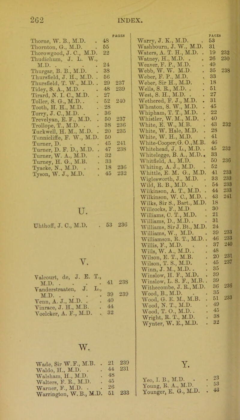 Thorne, W. B., M.D. Thornton, G., M.D. M.D. . Thurgar, B. B., M.D. Tidey, S. A., M.D. . Tirard, N. I. C., M.D. Toller, S. G., M.D.. Tooth, H. H., M.D. Torry, J. C., M.D. . Trevelyan, E. F., M.D. Trollope, T., M.D. . Tuck well, H. M., M.D. Tunnicliffe, F. W., M Turner, D. Turner, D. F. D., M.I Turner, W. A., M.D. Turnoy, H. G., M.B. Tyacke, N., M.D. . Tyson, W. J., M.D. u. UhthofT, J. C., M.D. y. PAOES rxc.Ea . 4S Worry, J. K., M.D. 53 . 55 Washbourn, j. W., M.D. 31 D. 22 Waters, A. T. H., M.D. . 19 232 Y, Watney, H., M.D. . 26 230 . 24 Weaver, F. P., M.D. 49 . 33 Webb, W. W. M.D. 35 238 . . 56 Weber, F. P., M.D. 33 ). . 29 237 Weber, Sir H., M.D. 18 . 48 239 Wells, S. B., M.D. . 51 . 27 West, S. H., M.D. . 27 . 52 240 Wethered, F. J., M.D. . 31 . 28 Wheaton, S. W., M.D. . 45 . 36 Whipham, T. T., M.D. . 22 . 50 237 Whistler, W. M., M.D. . 40 . 38 236 White, E. W., M.B. 43 232 . 20 235 White, W. Hale, M.D. . 28 D. 50 White, W. H., M.D. 41 . 45 241 White-Cooper, G. 0.,M.B. 46 . . 47 238 Whitehead, J. L., M.D. . 45 232 . 32 Whitolegge, B. A., M.D.. 33 . 33 Whitfield, A., M.D. 50 23G . 18 236 Whiting, A. J., M.D. 52 . 45 232 Whittle, E. M. G., M.D. 41 233 Wiglesworth, J., M.D. . 33 233 Wild, E. B., M.D. . 54 233 Wilkinson, A. T., M.D. . At 233 Wilkinson, W. C., M.D. . 43 241 Wilks, Sir S., Bart., M.D. 18 Willcocks, F., M.D 30 Williams, C. T., M.D. . 21 Williams, D., M.D.. 31 . 53 236 Williams, Sir J. Bt., M.D. 24 Williams, W., M.D. 39 233 Williamson, B. T., M.D.. 46 233 Willis, F., M.D. . 37 240 Wills, W. A., M.D.. 48 Wilson, E. T., M.B. 20 231 Wilson, T. S., M.D. 45 237 Winn, J. M., M.D. . 35 j. J. E. T., L., V alcourt, de, M.D. . Yanderstraaten, M.D. . Venn, A. J., M.D. . Vinrace, J. H., M.B. Yoelcker, A. F., M.D. w. Wade, Sir W. F., M.B. . Waldo, II., M.D. . Walsham, H., M.D. Walters, F. B., M.D. Warner, F., M.D. . Warrington, W. B., M.D. 41 238 39 40 44 32 239 21 44 48 45 26 51 239 231 233 Winslow, H. F., M.D. Winslow, L. S. F., M.B.. Witheeombe, J. B., M.D. Wood, B„ M.D. . Wood, G. E. M., M.B. . Wood, N. T., M.D. Wood, T. O., M.D.. Wright, B. T., M.D. Wynter, W. E., M.D. Y. Yeo, I. B„ M.D. . Young, B. A., M.D. Younger, E. G., M.D. 39 39 36 236 35 51 233 49 45 38 32 23 53 43